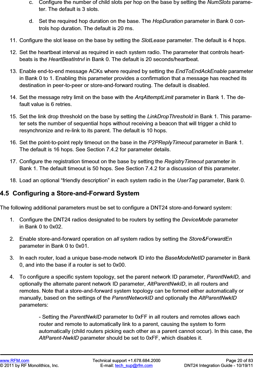 www.RFM.com  Technical support +1.678.684.2000  Page 20 of 83 © 2011 by RF Monolithics, Inc.  E-mail: tech_sup@rfm.com  DNT24 Integration Guide - 10/19/11 c.  Configure the number of child slots per hop on the base by setting the NumSlots parame-ter. The default is 3 slots. d.  Set the required hop duration on the base. The HopDuration parameter in Bank 0 con-trols hop duration. The default is 20 ms. 11.  Configure the slot lease on the base by setting the SlotLease parameter. The default is 4 hops. 12.  Set the heartbeat interval as required in each system radio. The parameter that controls heart-beats is the HeartBeatIntrvl in Bank 0. The default is 20 seconds/heartbeat. 13.  Enable end-to-end message ACKs where required by setting the EndToEndAckEnable parameter in Bank 0 to 1. Enabling this parameter provides a confirmation that a message has reached its destination in peer-to-peer or store-and-forward routing. The default is disabled.  14.  Set the message retry limit on the base with the ArqAttemptLimit parameter in Bank 1. The de-fault value is 6 retries. 15.  Set the link drop threshold on the base by setting the LinkDropThreshold in Bank 1. This parame-ter sets the number of sequential hops without receiving a beacon that will trigger a child to resynchronize and re-link to its parent. The default is 10 hops. 16.  Set the point-to-point reply timeout on the base in the P2PReplyTimeout parameter in Bank 1. The default is 16 hops. See Section 7.4.2 for parameter details. 17.  Configure the registration timeout on the base by setting the RegistryTimeout parameter in Bank 1. The default timeout is 50 hops. See Section 7.4.2 for a discussion of this parameter. 18.  Load an optional “friendly description” in each system radio in the UserTag parameter, Bank 0. 4.5  Configuring a Store-and-Forward System The following additional parameters must be set to configure a DNT24 store-and-forward system: 1.  Configure the DNT24 radios designated to be routers by setting the DeviceMode parameter in Bank 0 to 0x02. 2.  Enable store-and-forward operation on all system radios by setting the Store&amp;ForwardEnparameter in Bank 0 to 0x01. 3.  In each router, load a unique base-mode network ID into the BaseModeNetID parameter in Bank 0, and into the base if a router is set to 0x00. 4.  To configure a specific system topology, set the parent network ID parameter, ParentNwkID, and optionally the alternate parent network ID parameter, AltParentNwkID, in all routers and remotes. Note that a store-and-forward system topology can be formed either automatically or manually, based on the settings of the ParentNetworkID and optionally the AltParentNwkIDparameters: - Setting the ParentNwkID parameter to 0xFF in all routers and remotes allows each router and remote to automatically link to a parent, causing the system to form automatically (child routers picking each other as a parent cannot occur). In this case, the AltParent-NwkID parameter should be set to 0xFF, which disables it. 