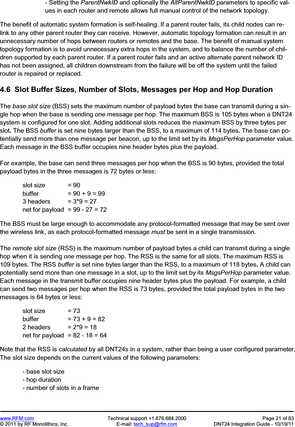 www.RFM.com  Technical support +1.678.684.2000  Page 21 of 83 © 2011 by RF Monolithics, Inc.  E-mail: tech_sup@rfm.com  DNT24 Integration Guide - 10/19/11 - Setting the ParentNwkID and optionally the AltParentNwkID parameters to specific val-ues in each router and remote allows full manual control of the network topology. The benefit of automatic system formation is self-healing. If a parent router fails, its child nodes can re- link to any other parent router they can receive. However, automatic topology formation can result in an unnecessary number of hops between routers or remotes and the base. The benefit of manual system topology formation is to avoid unnecessary extra hops in the system, and to balance the number of chil-dren supported by each parent router. If a parent router fails and an active alternate parent network ID has not been assigned, all children downstream from the failure will be off the system until the failed router is repaired or replaced. 4.6  Slot Buffer Sizes, Number of Slots, Messages per Hop and Hop Duration The base slot size (BSS) sets the maximum number of payload bytes the base can transmit during a sin-gle hop when the base is sending one message per hop. The maximum BSS is 105 bytes when a DNT24 system is configured for one slot. Adding additional slots reduces the maximum BSS by three bytes per slot.The BSS buffer is set nine bytes larger than the BSS, to a maximum of 114 bytes.The base can po-tentially send more than one message per beacon, up to the limit set by its MsgsPerHop parameter value. Each message in the BSS buffer occupies nine header bytes plus the payload. For example, the base can send three messages per hop when the BSS is 90 bytes, provided the total payload bytes in the three messages is 72 bytes or less:   slot size  = 90   buffer    = 90 + 9 = 99   3 headers  = 3*9 = 27   net for payload  = 99 - 27 = 72 The BSS must be large enough to accommodate any protocol-formatted message that may be sent over the wireless link, as each protocol-formatted message must be sent in a single transmission. The remote slot size (RSS) is the maximum number of payload bytes a child can transmit during a single hop when it is sending one message per hop. The RSS is the same for all slots. The maximum RSS is 109 bytes. The RSS buffer is set nine bytes larger than the RSS, to a maximum of 118 bytes.A child can potentially send more than one message in a slot, up to the limit set by its MsgsPerHop parameter value. Each message in the transmit buffer occupies nine header bytes plus the payload. For example, a child can send two messages per hop when the RSS is 73 bytes, provided the total payload bytes in the two messages is 64 bytes or less:   slot size  = 73   buffer    = 73 + 9 = 82   2 headers  = 2*9 = 18   net for payload  = 82 - 18 = 64 Note that the RSS is calculated by all DNT24s in a system, rather than being a user configured parameter.The slot size depends on the current values of the following parameters: - base slot size - hop duration - number of slots in a frame 