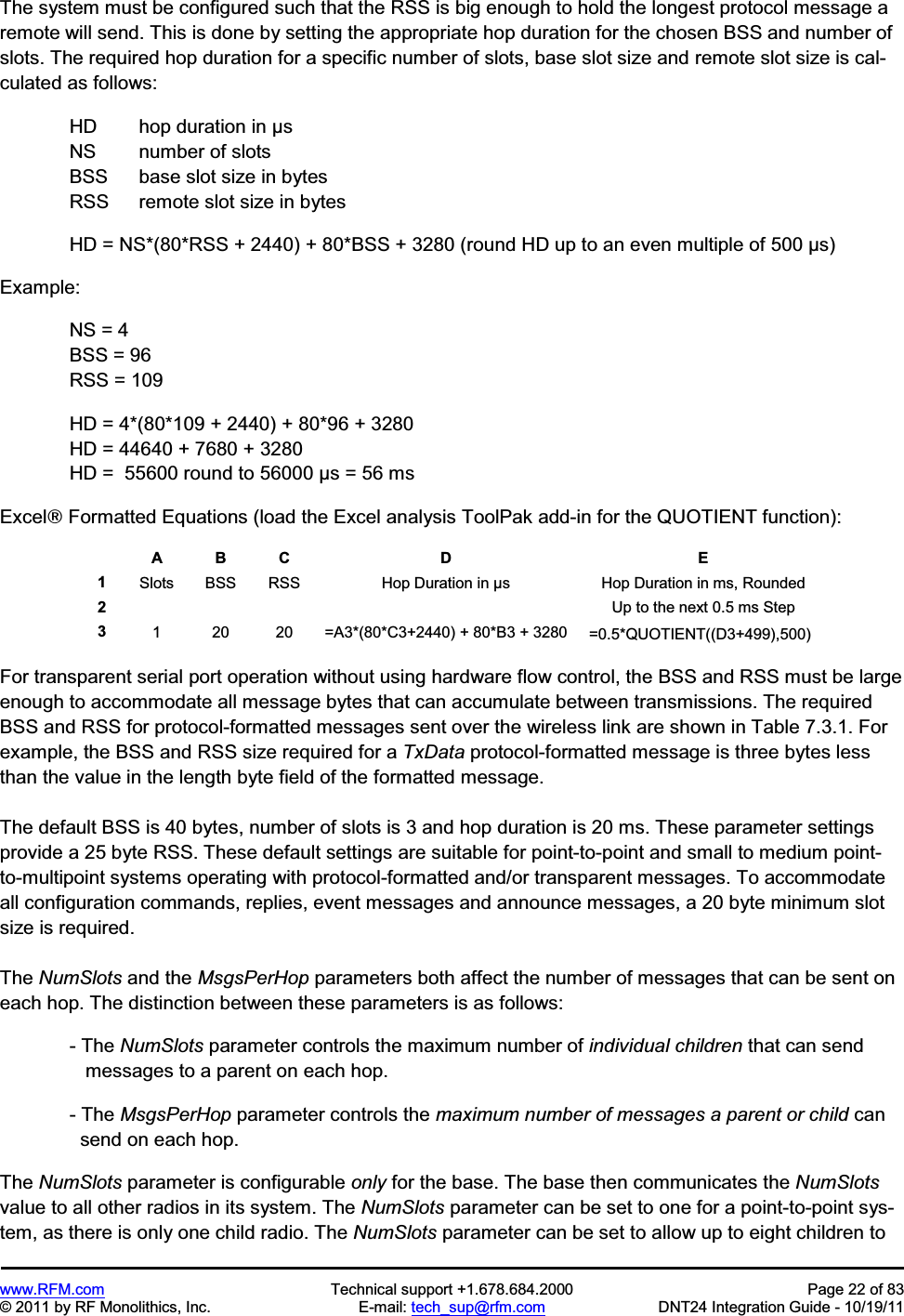 www.RFM.com  Technical support +1.678.684.2000  Page 22 of 83 © 2011 by RF Monolithics, Inc.  E-mail: tech_sup@rfm.com  DNT24 Integration Guide - 10/19/11 The system must be configured such that the RSS is big enough to hold the longest protocol message a remote will send. This is done by setting the appropriate hop duration for the chosen BSS and number of slots. The required hop duration for a specific number of slots, base slot size and remote slot size is cal-culated as follows:   HD  hop duration in µs   NS  number of slots   BSS  base slot size in bytes   RSS  remote slot size in bytes HD = NS*(80*RSS + 2440) + 80*BSS + 3280 (round HD up to an even multiple of 500 µs) Example: NS = 4 BSS = 96 RSS = 109   HD = 4*(80*109 + 2440) + 80*96 + 3280   HD = 44640 + 7680 + 3280   HD =  55600 round to 56000 µs = 56 ms Excel£ Formatted Equations (load the Excel analysis ToolPak add-in for the QUOTIENT function): A  B  C  D  E 1Slots  BSS  RSS  Hop Duration in µs  Hop Duration in ms, Rounded 2        Up to the next 0.5 ms Step 31  20  20  =A3*(80*C3+2440) + 80*B3 + 3280  =0.5*QUOTIENT((D3+499),500)  For transparent serial port operation without using hardware flow control, the BSS and RSS must be large enough to accommodate all message bytes that can accumulate between transmissions. The required BSS and RSS for protocol-formatted messages sent over the wireless link are shown in Table 7.3.1. For example, the BSS and RSS size required for a TxData protocol-formatted message is three bytes less than the value in the length byte field of the formatted message. The default BSS is 40 bytes, number of slots is 3 and hop duration is 20 ms. These parameter settings provide a 25 byte RSS. These default settings are suitable for point-to-point and small to medium point-to-multipoint systems operating with protocol-formatted and/or transparent messages. To accommodate all configuration commands, replies, event messages and announce messages, a 20 byte minimum slot size is required. The NumSlots and the MsgsPerHop parameters both affect the number of messages that can be sent on each hop. The distinction between these parameters is as follows: - The NumSlots parameter controls the maximum number of individual children that can send    messages to a parent on each hop. - The MsgsPerHop parameter controls the maximum number of messages a parent or child can   send on each hop. The NumSlots parameter is configurable only for the base. The base then communicates the NumSlotsvalue to all other radios in its system. The NumSlots parameter can be set to one for a point-to-point sys-tem, as there is only one child radio. The NumSlots parameter can be set to allow up to eight children to 