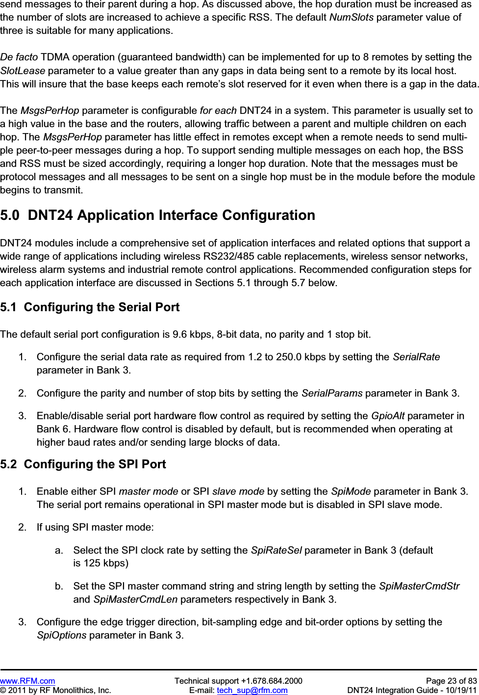 www.RFM.com  Technical support +1.678.684.2000  Page 23 of 83 © 2011 by RF Monolithics, Inc.  E-mail: tech_sup@rfm.com  DNT24 Integration Guide - 10/19/11 send messages to their parent during a hop. As discussed above, the hop duration must be increased as the number of slots are increased to achieve a specific RSS. The default NumSlots parameter value of three is suitable for many applications. De facto TDMA operation (guaranteed bandwidth) can be implemented for up to 8 remotes by setting the SlotLease parameter to a value greater than any gaps in data being sent to a remote by its local host. This will insure that the base keeps each remote’s slot reserved for it even when there is a gap in the data. The MsgsPerHop parameter is configurable for each DNT24 in a system. This parameter is usually set to a high value in the base and the routers, allowing traffic between a parent and multiple children on each hop. The MsgsPerHop parameter has little effect in remotes except when a remote needs to send multi-ple peer-to-peer messages during a hop. To support sending multiple messages on each hop, the BSS and RSS must be sized accordingly, requiring a longer hop duration. Note that the messages must be protocol messages and all messages to be sent on a single hop must be in the module before the module begins to transmit.  5.0  DNT24 Application Interface Configuration DNT24 modules include a comprehensive set of application interfaces and related options that support a wide range of applications including wireless RS232/485 cable replacements, wireless sensor networks, wireless alarm systems and industrial remote control applications. Recommended configuration steps for each application interface are discussed in Sections 5.1 through 5.7 below. 5.1  Configuring the Serial Port The default serial port configuration is 9.6 kbps, 8-bit data, no parity and 1 stop bit. 1.  Configure the serial data rate as required from 1.2 to 250.0 kbps by setting the SerialRateparameter in Bank 3. 2.  Configure the parity and number of stop bits by setting the SerialParams parameter in Bank 3. 3.  Enable/disable serial port hardware flow control as required by setting the GpioAlt parameter in Bank 6. Hardware flow control is disabled by default, but is recommended when operating at higher baud rates and/or sending large blocks of data. 5.2  Configuring the SPI Port 1.  Enable either SPI master mode or SPI slave mode by setting the SpiMode parameter in Bank 3. The serial port remains operational in SPI master mode but is disabled in SPI slave mode. 2.  If using SPI master mode: a.  Select the SPI clock rate by setting the SpiRateSel parameter in Bank 3 (default is 125 kbps) b.  Set the SPI master command string and string length by setting the SpiMasterCmdStrand SpiMasterCmdLen parameters respectively in Bank 3. 3.  Configure the edge trigger direction, bit-sampling edge and bit-order options by setting the SpiOptions parameter in Bank 3. 