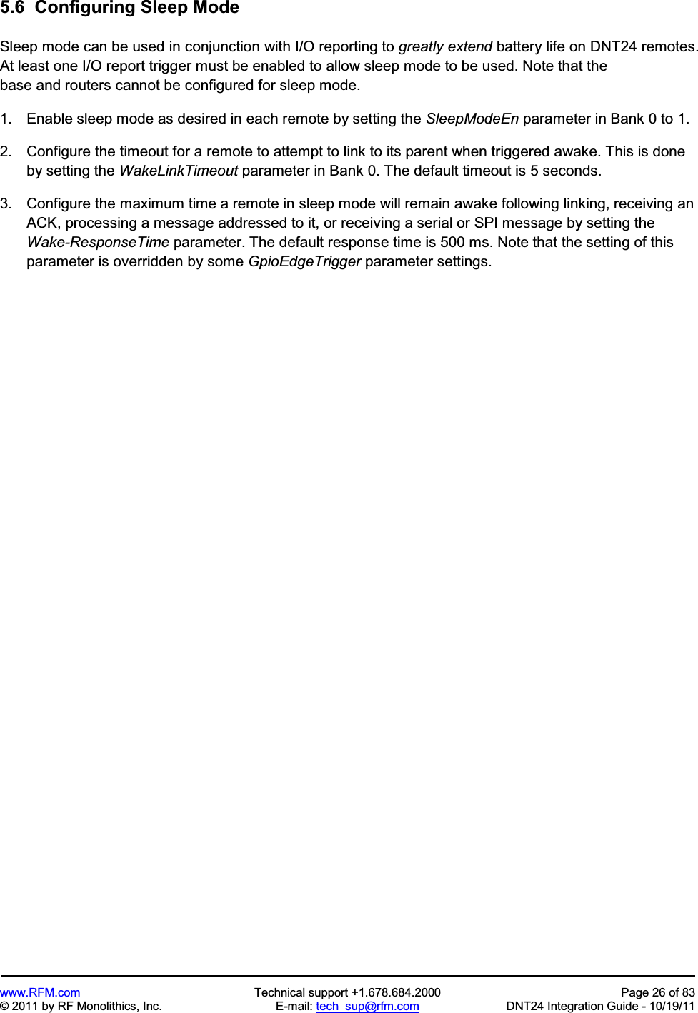 www.RFM.com  Technical support +1.678.684.2000  Page 26 of 83 © 2011 by RF Monolithics, Inc.  E-mail: tech_sup@rfm.com  DNT24 Integration Guide - 10/19/11 5.6  Configuring Sleep Mode Sleep mode can be used in conjunction with I/O reporting to greatly extend battery life on DNT24 remotes. At least one I/O report trigger must be enabled to allow sleep mode to be used. Note that the base and routers cannot be configured for sleep mode. 1.  Enable sleep mode as desired in each remote by setting the SleepModeEn parameter in Bank 0 to 1. 2.  Configure the timeout for a remote to attempt to link to its parent when triggered awake. This is done by setting the WakeLinkTimeout parameter in Bank 0. The default timeout is 5 seconds. 3.  Configure the maximum time a remote in sleep mode will remain awake following linking, receiving an ACK, processing a message addressed to it, or receiving a serial or SPI message by setting the Wake-ResponseTime parameter. The default response time is 500 ms. Note that the setting of this parameter is overridden by some GpioEdgeTrigger parameter settings. 