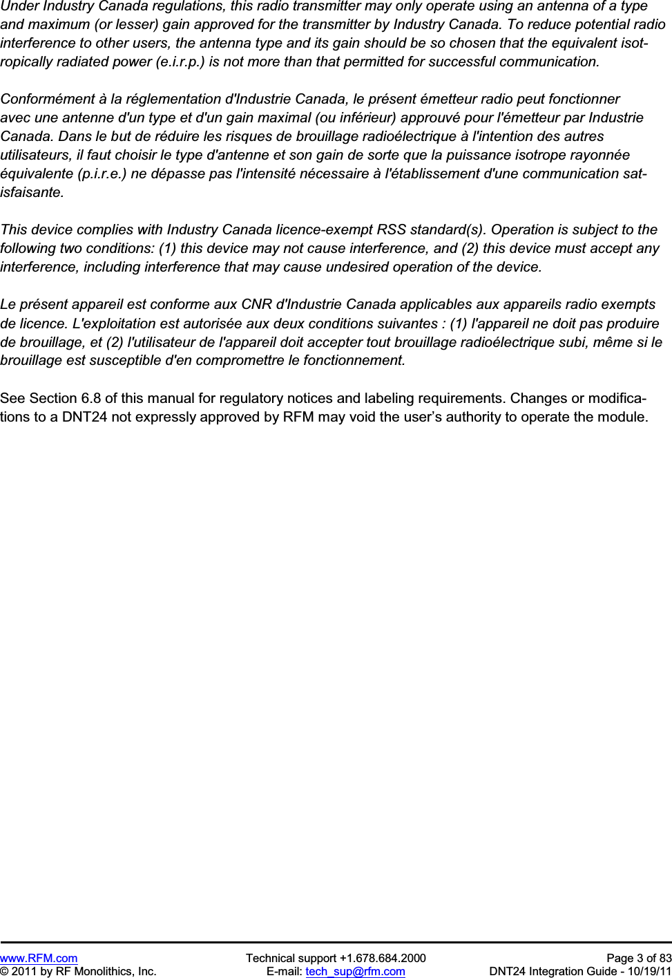 www.RFM.com  Technical support +1.678.684.2000  Page 3 of 83 © 2011 by RF Monolithics, Inc.  E-mail: tech_sup@rfm.com  DNT24 Integration Guide - 10/19/11 Under Industry Canada regulations, this radio transmitter may only operate using an antenna of a type and maximum (or lesser) gain approved for the transmitter by Industry Canada. To reduce potential radio interference to other users, the antenna type and its gain should be so chosen that the equivalent isot-ropically radiated power (e.i.r.p.) is not more than that permitted for successful communication. Conformément à la réglementation d&apos;Industrie Canada, le présent émetteur radio peut fonctionner avec une antenne d&apos;un type et d&apos;un gain maximal (ou inférieur) approuvé pour l&apos;émetteur par Industrie Canada. Dans le but de réduire les risques de brouillage radioélectrique à l&apos;intention des autres utilisateurs, il faut choisir le type d&apos;antenne et son gain de sorte que la puissance isotrope rayonnéeéquivalente (p.i.r.e.) ne dépasse pas l&apos;intensité nécessaire à l&apos;établissement d&apos;une communication sat-isfaisante. This device complies with Industry Canada licence-exempt RSS standard(s). Operation is subject to the following two conditions: (1) this device may not cause interference, and (2) this device must accept any interference, including interference that may cause undesired operation of the device. Le présent appareil est conforme aux CNR d&apos;Industrie Canada applicables aux appareils radio exempts de licence. L&apos;exploitation est autorisée aux deux conditions suivantes : (1) l&apos;appareil ne doit pas produire de brouillage, et (2) l&apos;utilisateur de l&apos;appareil doit accepter tout brouillage radioélectrique subi, même si le brouillage est susceptible d&apos;en compromettre le fonctionnement. See Section 6.8 of this manual for regulatory notices and labeling requirements. Changes or modifica-tions to a DNT24 not expressly approved by RFM may void the user’s authority to operate the module. 