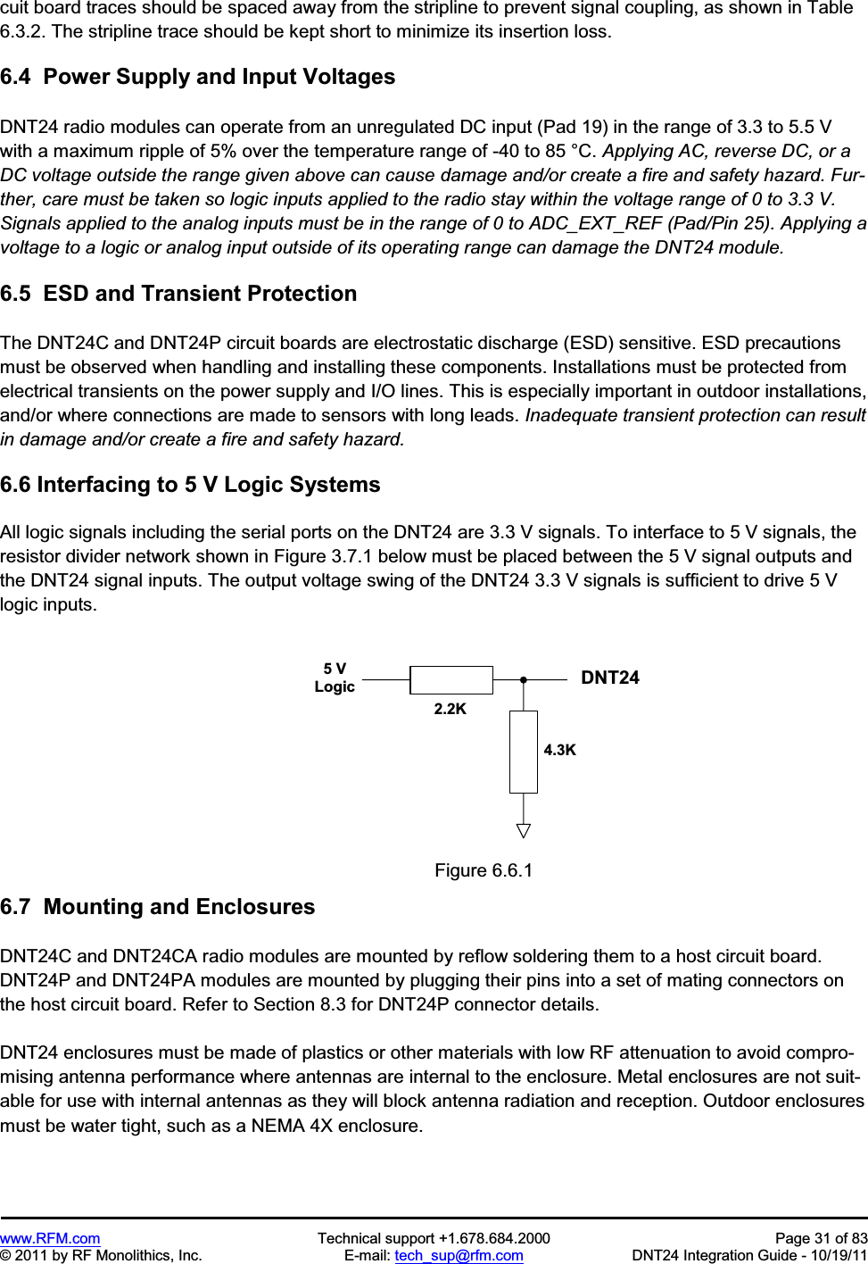 www.RFM.com  Technical support +1.678.684.2000  Page 31 of 83 © 2011 by RF Monolithics, Inc.  E-mail: tech_sup@rfm.com  DNT24 Integration Guide - 10/19/11 cuit board traces should be spaced away from the stripline to prevent signal coupling, as shown in Table 6.3.2. The stripline trace should be kept short to minimize its insertion loss. 6.4  Power Supply and Input Voltages DNT24 radio modules can operate from an unregulated DC input (Pad 19) in the range of 3.3 to 5.5 V with a maximum ripple of 5% over the temperature range of -40 to 85 °C. Applying AC, reverse DC, or a DC voltage outside the range given above can cause damage and/or create a fire and safety hazard. Fur-ther, care must be taken so logic inputs applied to the radio stay within the voltage range of 0 to 3.3 V. Signals applied to the analog inputs must be in the range of 0 to ADC_EXT_REF (Pad/Pin 25). Applying a voltage to a logic or analog input outside of its operating range can damage the DNT24 module. 6.5  ESD and Transient Protection The DNT24C and DNT24P circuit boards are electrostatic discharge (ESD) sensitive. ESD precautions must be observed when handling and installing these components. Installations must be protected from electrical transients on the power supply and I/O lines. This is especially important in outdoor installations, and/or where connections are made to sensors with long leads. Inadequate transient protection can result in damage and/or create a fire and safety hazard.6.6 Interfacing to 5 V Logic Systems All logic signals including the serial ports on the DNT24 are 3.3 V signals. To interface to 5 V signals, the resistor divider network shown in Figure 3.7.1 below must be placed between the 5 V signal outputs and the DNT24 signal inputs. The output voltage swing of the DNT24 3.3 V signals is sufficient to drive 5 V logic inputs. 5   VL o g i c D N T 5 0 02 . 2 K4 . 3 KFigure 6.6.1 6.7  Mounting and Enclosures DNT24C and DNT24CA radio modules are mounted by reflow soldering them to a host circuit board. DNT24P and DNT24PA modules are mounted by plugging their pins into a set of mating connectors on the host circuit board. Refer to Section 8.3 for DNT24P connector details. DNT24 enclosures must be made of plastics or other materials with low RF attenuation to avoid compro-mising antenna performance where antennas are internal to the enclosure. Metal enclosures are not suit-able for use with internal antennas as they will block antenna radiation and reception. Outdoor enclosures must be water tight, such as a NEMA 4X enclosure. DNT24