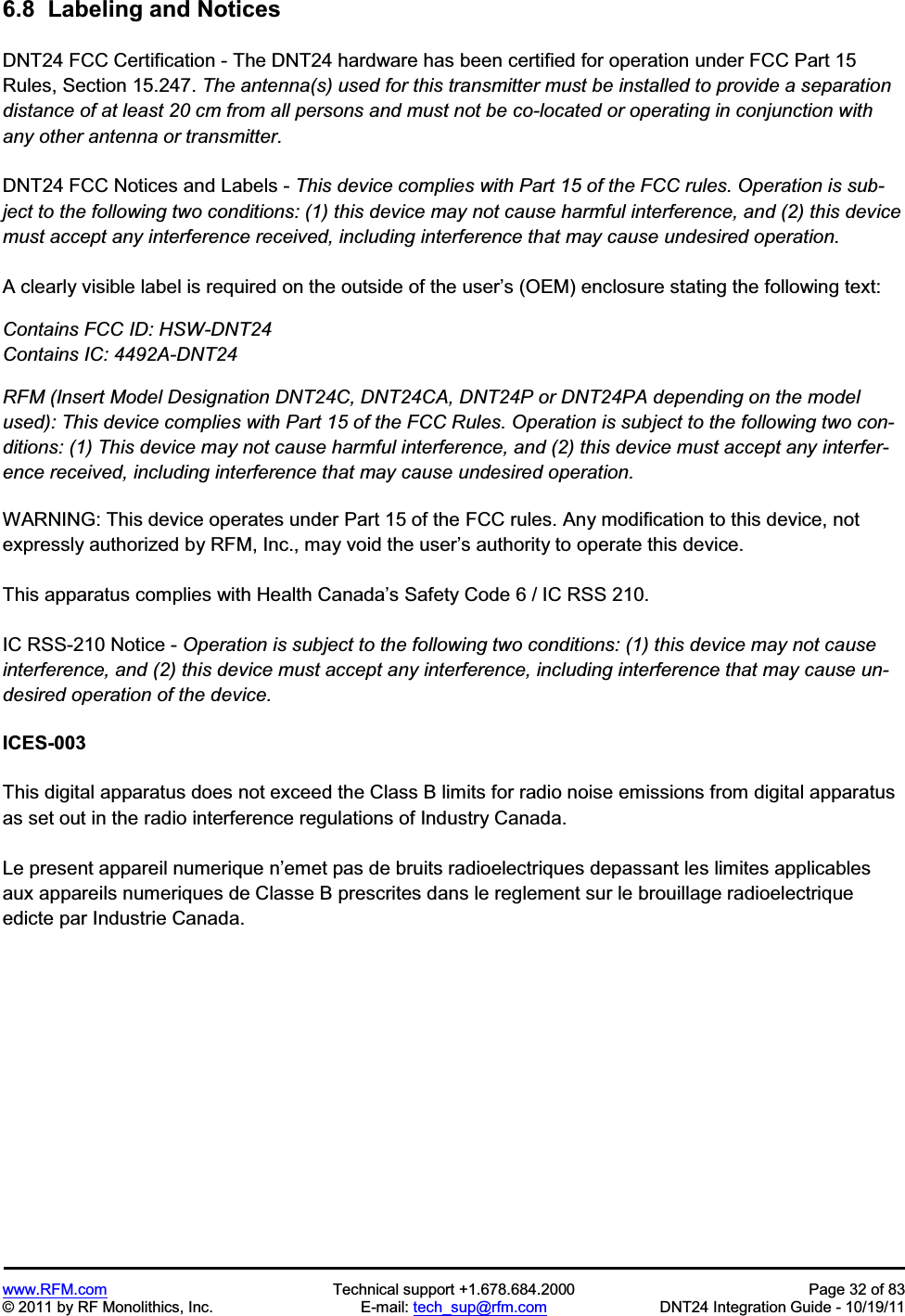 www.RFM.com  Technical support +1.678.684.2000  Page 32 of 83 © 2011 by RF Monolithics, Inc.  E-mail: tech_sup@rfm.com  DNT24 Integration Guide - 10/19/11 6.8  Labeling and Notices DNT24 FCC Certification - The DNT24 hardware has been certified for operation under FCC Part 15 Rules, Section 15.247. The antenna(s) used for this transmitter must be installed to provide a separation distance of at least 20 cm from all persons and must not be co-located or operating in conjunction with any other antenna or transmitter.DNT24 FCC Notices and Labels - This device complies with Part 15 of the FCC rules. Operation is sub-ject to the following two conditions: (1) this device may not cause harmful interference, and (2) this device must accept any interference received, including interference that may cause undesired operation.A clearly visible label is required on the outside of the user’s (OEM) enclosure stating the following text: Contains FCC ID: HSW-DNT24 Contains IC: 4492A-DNT24 RFM (Insert Model Designation DNT24C, DNT24CA, DNT24P or DNT24PA depending on the model used): This device complies with Part 15 of the FCC Rules. Operation is subject to the following two con-ditions: (1) This device may not cause harmful interference, and (2) this device must accept any interfer-ence received, including interference that may cause undesired operation. WARNING: This device operates under Part 15 of the FCC rules. Any modification to this device, not expressly authorized by RFM, Inc., may void the user’s authority to operate this device. This apparatus complies with Health Canada’s Safety Code 6 / IC RSS 210. IC RSS-210 Notice - Operation is subject to the following two conditions: (1) this device may not cause interference, and (2) this device must accept any interference, including interference that may cause un-desired operation of the device. ICES-003 This digital apparatus does not exceed the Class B limits for radio noise emissions from digital apparatus as set out in the radio interference regulations of Industry Canada. Le present appareil numerique n’emet pas de bruits radioelectriques depassant les limites applicables aux appareils numeriques de Classe B prescrites dans le reglement sur le brouillage radioelectrique edicte par Industrie Canada. 
