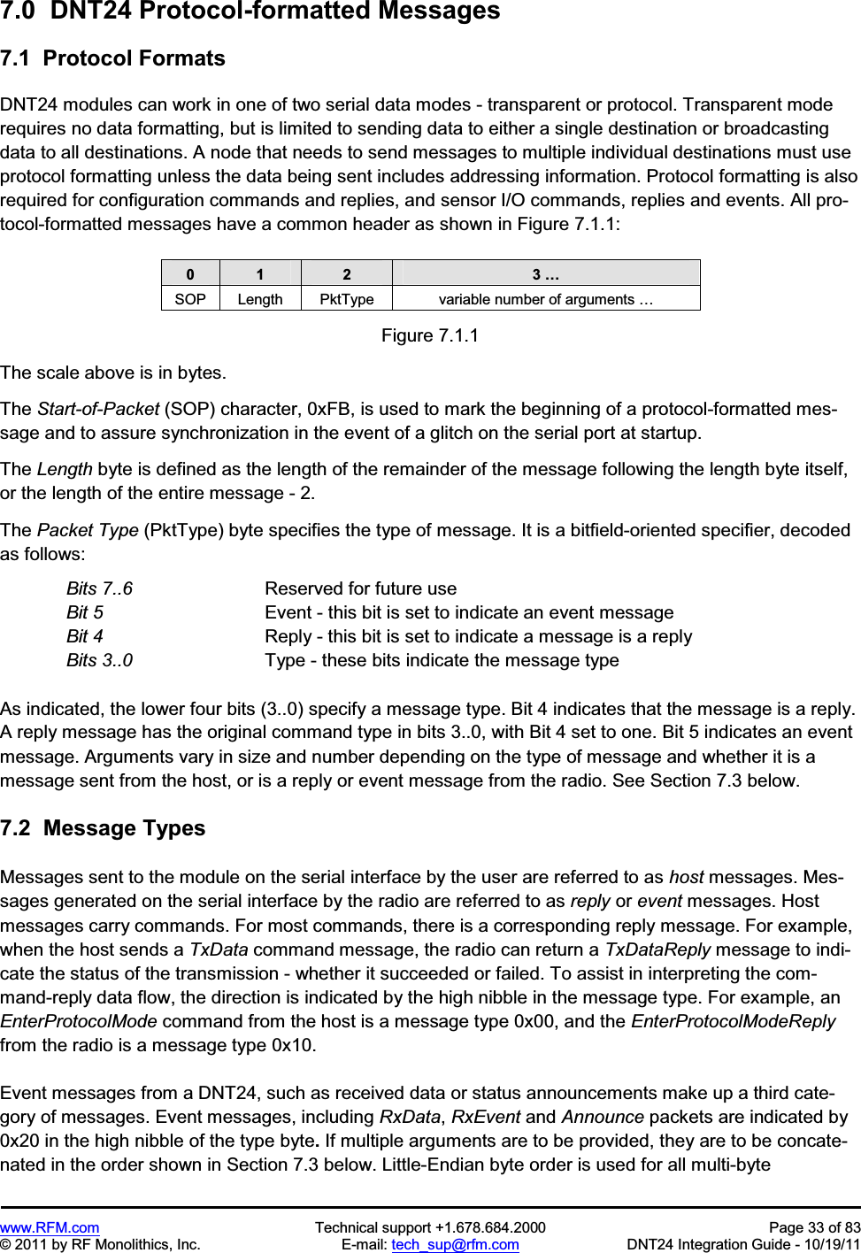 www.RFM.com  Technical support +1.678.684.2000  Page 33 of 83 © 2011 by RF Monolithics, Inc.  E-mail: tech_sup@rfm.com  DNT24 Integration Guide - 10/19/11 7.0  DNT24 Protocol-formatted Messages 7.1  Protocol Formats DNT24 modules can work in one of two serial data modes - transparent or protocol. Transparent mode requires no data formatting, but is limited to sending data to either a single destination or broadcasting data to all destinations. A node that needs to send messages to multiple individual destinations must use protocol formatting unless the data being sent includes addressing information. Protocol formatting is also required for configuration commands and replies, and sensor I/O commands, replies and events. All pro-tocol-formatted messages have a common header as shown in Figure 7.1.1: 0 1 2 3 … SOP  Length  PktType  variable number of arguments …Figure 7.1.1 The scale above is in bytes. The Start-of-Packet (SOP) character, 0xFB, is used to mark the beginning of a protocol-formatted mes-sage and to assure synchronization in the event of a glitch on the serial port at startup. The Length byte is defined as the length of the remainder of the message following the length byte itself, or the length of the entire message - 2. The Packet Type (PktType) byte specifies the type of message. It is a bitfield-oriented specifier, decoded as follows: Bits 7..6      Reserved for future use Bit 5      Event - this bit is set to indicate an event message Bit 4        Reply - this bit is set to indicate a message is a reply Bits 3..0       Type - these bits indicate the message type As indicated, the lower four bits (3..0) specify a message type. Bit 4 indicates that the message is a reply. A reply message has the original command type in bits 3..0, with Bit 4 set to one. Bit 5 indicates an event message. Arguments vary in size and number depending on the type of message and whether it is a message sent from the host, or is a reply or event message from the radio. See Section 7.3 below. 7.2  Message Types Messages sent to the module on the serial interface by the user are referred to as host messages. Mes-sages generated on the serial interface by the radio are referred to as reply or event messages. Host messages carry commands. For most commands, there is a corresponding reply message. For example, when the host sends a TxData command message, the radio can return a TxDataReply message to indi-cate the status of the transmission - whether it succeeded or failed. To assist in interpreting the com-mand-reply data flow, the direction is indicated by the high nibble in the message type. For example, an EnterProtocolMode command from the host is a message type 0x00, and the EnterProtocolModeReplyfrom the radio is a message type 0x10. Event messages from a DNT24, such as received data or status announcements make up a third cate-gory of messages. Event messages, including RxData,RxEvent and Announce packets are indicated by 0x20 in the high nibble of the type byte. If multiple arguments are to be provided, they are to be concate-nated in the order shown in Section 7.3 below. Little-Endian byte order is used for all multi-byte 