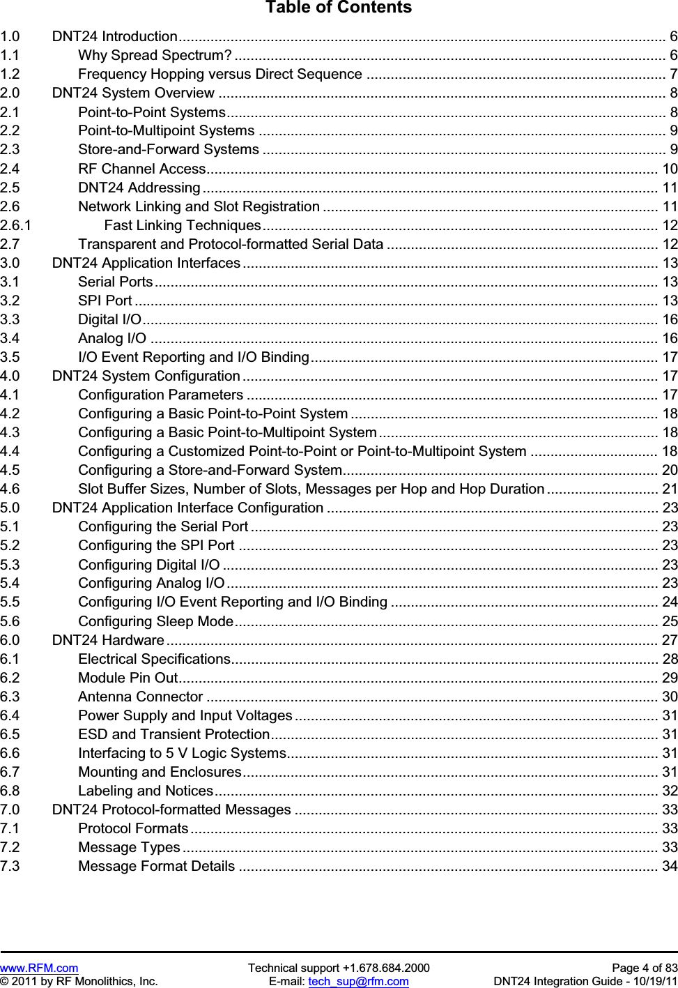 www.RFM.com  Technical support +1.678.684.2000  Page 4 of 83 © 2011 by RF Monolithics, Inc.  E-mail: tech_sup@rfm.com  DNT24 Integration Guide - 10/19/11 Table of Contents 1.0      DNT24 Introduction.......................................................................................................................... 6 1.1          Why Spread Spectrum? ............................................................................................................ 6 1.2          Frequency Hopping versus Direct Sequence ........................................................................... 7 2.0      DNT24 System Overview ................................................................................................................ 8 2.1          Point-to-Point Systems.............................................................................................................. 8 2.2          Point-to-Multipoint Systems ...................................................................................................... 9 2.3          Store-and-Forward Systems ..................................................................................................... 9 2.4          RF Channel Access................................................................................................................. 10 2.5          DNT24 Addressing .................................................................................................................. 11 2.6          Network Linking and Slot Registration .................................................................................... 11 2.6.1          Fast Linking Techniques................................................................................................... 12 2.7          Transparent and Protocol-formatted Serial Data .................................................................... 12 3.0      DNT24 Application Interfaces ........................................................................................................ 13 3.1          Serial Ports.............................................................................................................................. 13 3.2          SPI Port ................................................................................................................................... 13 3.3          Digital I/O................................................................................................................................. 16 3.4          Analog I/O ............................................................................................................................... 16 3.5          I/O Event Reporting and I/O Binding....................................................................................... 17 4.0      DNT24 System Configuration ........................................................................................................ 17 4.1          Configuration Parameters ....................................................................................................... 17 4.2          Configuring a Basic Point-to-Point System ............................................................................. 184.3          Configuring a Basic Point-to-Multipoint System...................................................................... 18 4.4          Configuring a Customized Point-to-Point or Point-to-Multipoint System ................................ 18 4.5          Configuring a Store-and-Forward System............................................................................... 204.6          Slot Buffer Sizes, Number of Slots, Messages per Hop and Hop Duration ............................ 21 5.0      DNT24 Application Interface Configuration ................................................................................... 23 5.1          Configuring the Serial Port ...................................................................................................... 23 5.2          Configuring the SPI Port ......................................................................................................... 23 5.3          Configuring Digital I/O ............................................................................................................. 23 5.4          Configuring Analog I/O ............................................................................................................ 23 5.5          Configuring I/O Event Reporting and I/O Binding ................................................................... 24 5.6          Configuring Sleep Mode.......................................................................................................... 25 6.0      DNT24 Hardware ........................................................................................................................... 27 6.1          Electrical Specifications........................................................................................................... 28 6.2          Module Pin Out........................................................................................................................ 29 6.3          Antenna Connector ................................................................................................................. 30 6.4          Power Supply and Input Voltages ........................................................................................... 31 6.5          ESD and Transient Protection................................................................................................. 31 6.6          Interfacing to 5 V Logic Systems............................................................................................. 31 6.7          Mounting and Enclosures........................................................................................................ 31 6.8          Labeling and Notices............................................................................................................... 32 7.0      DNT24 Protocol-formatted Messages ........................................................................................... 33 7.1          Protocol Formats ..................................................................................................................... 33 7.2          Message Types ....................................................................................................................... 33 7.3          Message Format Details ......................................................................................................... 34 