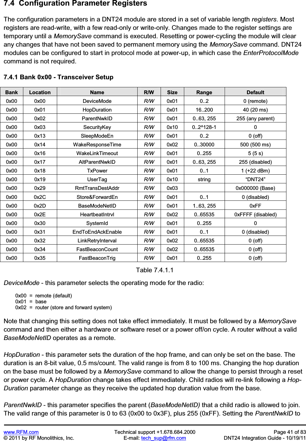 www.RFM.com  Technical support +1.678.684.2000  Page 41 of 83 © 2011 by RF Monolithics, Inc.  E-mail: tech_sup@rfm.com  DNT24 Integration Guide - 10/19/11 7.4  Configuration Parameter RegistersThe configuration parameters in a DNT24 module are stored in a set of variable length registers. Most registers are read-write, with a few read-only or write-only. Changes made to the register settings are temporary until a MemorySave command is executed. Resetting or power-cycling the module will clear any changes that have not been saved to permanent memory using the MemorySave command. DNT24 modules can be configured to start in protocol mode at power-up, in which case the EnterProtocolModecommand is not required.  7.4.1 Bank 0x00 - Transceiver Setup Bank Location Name R/W Size Range Default0x00  0x00  DeviceMode  R/W  0x01  0..2  0 (remote) 0x00  0x01  HopDuration  R/W  0x01  16..200  40 (20 ms) 0x00  0x02  ParentNwkID  R/W  0x01  0..63, 255  255 (any parent) 0x00  0x03  SecurityKey  R/W  0x10  0..2^128-1  0 0x00  0x13  SleepModeEn  R/W  0x01  0..2  0 (off) 0x00  0x14  WakeResponseTime  R/W  0x02  0..30000  500 (500 ms) 0x00  0x16  WakeLinkTimeout  R/W  0x01  0..255  5 (5 s)  0x00  0x17  AltParentNwkID  R/W  0x01  0..63, 255  255 (disabled) 0x00  0x18  TxPower  R/W  0x01  0..1  1 (+22 dBm) 0x00  0x19  UserTag  R/W  0x10  string  “DNT24”0x00  0x29  RmtTransDestAddr  R/W  0x03    0x000000 (Base) 0x00  0x2C  Store&amp;ForwardEn  R/W  0x01  0..1  0 (disabled) 0x00  0x2D  BaseModeNetID  R/W  0x01  1..63, 255  0xFF 0x00  0x2E  HeartbeatIntrvl  R/W  0x02  0..65535  0xFFFF (disabled) 0x00  0x30  SystemId  R/W  0x01  0..255  0 0x00  0x31         EndToEndAckEnable  R/W  0x01  0..1  0 (disabled) 0x00  0x32  LinkRetryInterval  R/W  0x02  0..65535  0 (off) 0x00  0x34  FastBeaconCount  R/W  0x02  0..65535  0 (off) 0x00  0x35  FastBeaconTrig  R/W  0x01  0..255  0 (off) Table 7.4.1.1 DeviceMode - this parameter selects the operating mode for the radio:   0x00  =  remote (default)  0x01  =  base   0x02  =  router (store and forward system) Note that changing this setting does not take effect immediately. It must be followed by a MemorySavecommand and then either a hardware or software reset or a power off/on cycle. A router without a valid BaseModeNetID operates as a remote. HopDuration - this parameter sets the duration of the hop frame, and can only be set on the base. The duration is an 8-bit value, 0.5 ms/count. The valid range is from 8 to 100 ms. Changing the hop duration on the base must be followed by a MemorySave command to allow the change to persist through a reset or power cycle. A HopDuration change takes effect immediately. Child radios will re-link following a Hop-Duration parameter change as they receive the updated hop duration value from the base. ParentNwkID - this parameter specifies the parent (BaseModeNetID) that a child radio is allowed to join. The valid range of this parameter is 0 to 63 (0x00 to 0x3F), plus 255 (0xFF). Setting the ParentNwkID to
