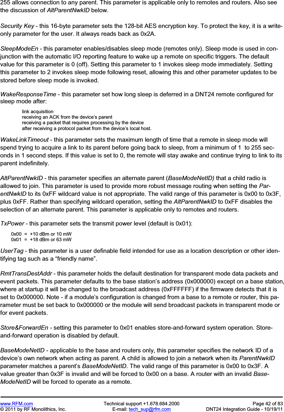 www.RFM.com  Technical support +1.678.684.2000  Page 42 of 83 © 2011 by RF Monolithics, Inc.  E-mail: tech_sup@rfm.com  DNT24 Integration Guide - 10/19/11 255 allows connection to any parent. This parameter is applicable only to remotes and routers. Also see the discussion of AltParentNwkID below. Security Key - this 16-byte parameter sets the 128-bit AES encryption key. To protect the key, it is a write-only parameter for the user. It always reads back as 0x2A. SleepModeEn - this parameter enables/disables sleep mode (remotes only). Sleep mode is used in con-junction with the automatic I/O reporting feature to wake up a remote on specific triggers. The default value for this parameter is 0 (off). Setting this parameter to 1 invokes sleep mode immediately. Setting this parameter to 2 invokes sleep mode following reset, allowing this and other parameter updates to be stored before sleep mode is invoked. WakeResponseTime - this parameter set how long sleep is deferred in a DNT24 remote configured for sleep mode after: link acquisition receiving an ACK from the device’s parent receiving a packet that requires processing by the device after receiving a protocol packet from the device’s local host. WakeLinkTimeout - this parameter sets the maximum length of time that a remote in sleep mode will spend trying to acquire a link to its parent before going back to sleep, from a minimum of 1  to 255 sec-onds in 1 second steps. If this value is set to 0, the remote will stay awake and continue trying to link to its parent indefinitely. AltParentNwkID - this parameter specifies an alternate parent (BaseModeNetID) that a child radio is allowed to join. This parameter is used to provide more robust message routing when setting the Par-entNwkID to its 0xFF wildcard value is not appropriate. The valid range of this parameter is 0x00 to 0x3F, plus 0xFF. Rather than specifying wildcard operation, setting the AltParentNwkID to 0xFF disables the selection of an alternate parent. This parameter is applicable only to remotes and routers. TxPower - this parameter sets the transmit power level (default is 0x01):   0x00  =  +10 dBm or 10 mW  0x01  =  +18 dBm or 63 mW UserTag - this parameter is a user definable field intended for use as a location description or other iden-tifying tag such as a “friendly name”.RmtTransDestAddr - this parameter holds the default destination for transparent mode data packets and event packets. This parameter defaults to the base station’s address (0x000000) except on a base station, where at startup it will be changed to the broadcast address (0xFFFFFF) if the firmware detects that it is set to 0x000000. Note - if a module’s configuration is changed from a base to a remote or router, this pa-rameter must be set back to 0x000000 or the module will send broadcast packets in transparent mode or for event packets. Store&amp;ForwardEn - setting this parameter to 0x01 enables store-and-forward system operation. Store-and-forward operation is disabled by default. BaseModeNetID - applicable to the base and routers only, this parameter specifies the network ID of a device’s own network when acting as parent. A child is allowed to join a network when its ParentNwkIDparameter matches a parent’s BaseModeNetID. The valid range of this parameter is 0x00 to 0x3F. A value greater than 0x3F is invalid and will be forced to 0x00 on a base. A router with an invalid Base-ModeNetID will be forced to operate as a remote. 