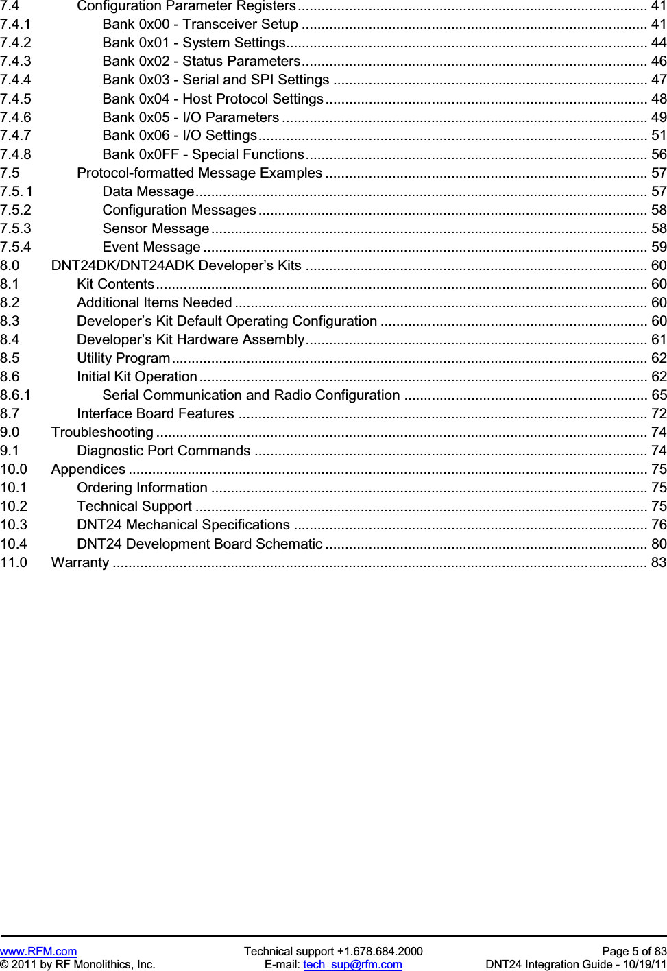 www.RFM.com  Technical support +1.678.684.2000  Page 5 of 83 © 2011 by RF Monolithics, Inc.  E-mail: tech_sup@rfm.com  DNT24 Integration Guide - 10/19/11 7.4          Configuration Parameter Registers......................................................................................... 41 7.4.1          Bank 0x00 - Transceiver Setup ........................................................................................ 417.4.2          Bank 0x01 - System Settings............................................................................................ 44 7.4.3          Bank 0x02 - Status Parameters........................................................................................ 467.4.4          Bank 0x03 - Serial and SPI Settings ................................................................................ 477.4.5          Bank 0x04 - Host Protocol Settings .................................................................................. 487.4.6          Bank 0x05 - I/O Parameters ............................................................................................. 49 7.4.7          Bank 0x06 - I/O Settings................................................................................................... 51 7.4.8          Bank 0x0FF - Special Functions....................................................................................... 567.5          Protocol-formatted Message Examples .................................................................................. 577.5. 1         Data Message................................................................................................................... 57 7.5.2          Configuration Messages ................................................................................................... 58 7.5.3          Sensor Message............................................................................................................... 58 7.5.4          Event Message ................................................................................................................. 59 8.0      DNT24DK/DNT24ADK Developer’s Kits ....................................................................................... 60 8.1          Kit Contents............................................................................................................................. 60 8.2          Additional Items Needed ......................................................................................................... 60 8.3          Developer’s Kit Default Operating Configuration .................................................................... 60 8.4          Developer’s Kit Hardware Assembly....................................................................................... 61 8.5          Utility Program......................................................................................................................... 62 8.6          Initial Kit Operation .................................................................................................................. 62 8.6.1          Serial Communication and Radio Configuration .............................................................. 65 8.7          Interface Board Features ........................................................................................................ 72 9.0      Troubleshooting ............................................................................................................................. 74 9.1          Diagnostic Port Commands .................................................................................................... 74 10.0    Appendices .................................................................................................................................... 75 10.1        Ordering Information ............................................................................................................... 75 10.2        Technical Support ................................................................................................................... 75 10.3        DNT24 Mechanical Specifications .......................................................................................... 76 10.4        DNT24 Development Board Schematic .................................................................................. 80 11.0    Warranty ........................................................................................................................................ 83 