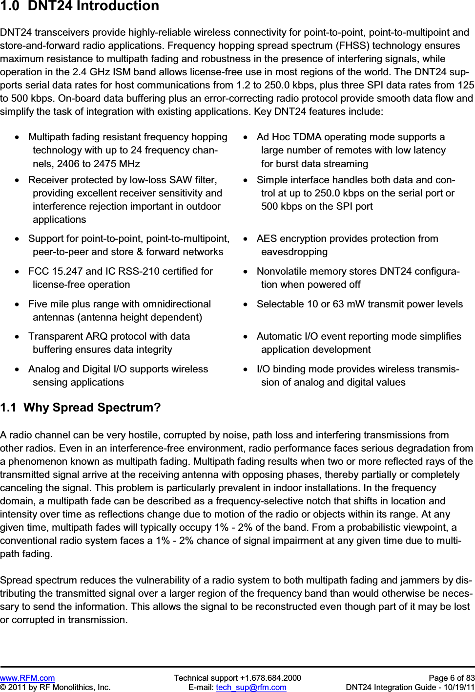 www.RFM.com  Technical support +1.678.684.2000  Page 6 of 83 © 2011 by RF Monolithics, Inc.  E-mail: tech_sup@rfm.com  DNT24 Integration Guide - 10/19/11 1.0  DNT24 Introduction DNT24 transceivers provide highly-reliable wireless connectivity for point-to-point, point-to-multipoint and store-and-forward radio applications. Frequency hopping spread spectrum (FHSS) technology ensures maximum resistance to multipath fading and robustness in the presence of interfering signals, while operation in the 2.4 GHz ISM band allows license-free use in most regions of the world. The DNT24 sup-ports serial data rates for host communications from 1.2 to 250.0 kbps, plus three SPI data rates from 125 to 500 kbps. On-board data buffering plus an error-correcting radio protocol provide smooth data flow and simplify the task of integration with existing applications. Key DNT24 features include: •  Multipath fading resistant frequency hopping technology with up to 24 frequency chan-nels, 2406 to 2475 MHz •  Receiver protected by low-loss SAW filter, providing excellent receiver sensitivity and interference rejection important in outdoor applications •  Ad Hoc TDMA operating mode supports a large number of remotes with low latency for burst data streaming •  Simple interface handles both data and con-trol at up to 250.0 kbps on the serial port or 500 kbps on the SPI port •  Support for point-to-point, point-to-multipoint,peer-to-peer and store &amp; forward networks •  AES encryption provides protection from eavesdropping •  FCC 15.247 and IC RSS-210 certified for license-free operation •  Nonvolatile memory stores DNT24 configura-tion when powered off •  Five mile plus range with omnidirectional antennas (antenna height dependent)•  Selectable 10 or 63 mW transmit power levels •  Transparent ARQ protocol with data buffering ensures data integrity •  Automatic I/O event reporting mode simplifies application development •  Analog and Digital I/O supports wireless sensing applications •  I/O binding mode provides wireless transmis-sion of analog and digital values 1.1  Why Spread Spectrum? A radio channel can be very hostile, corrupted by noise, path loss and interfering transmissions from other radios. Even in an interference-free environment, radio performance faces serious degradation from a phenomenon known as multipath fading. Multipath fading results when two or more reflected rays of the transmitted signal arrive at the receiving antenna with opposing phases, thereby partially or completely canceling the signal. This problem is particularly prevalent in indoor installations. In the frequency domain, a multipath fade can be described as a frequency-selective notch that shifts in location and intensity over time as reflections change due to motion of the radio or objects within its range. At any given time, multipath fades will typically occupy 1% - 2% of the band. From a probabilistic viewpoint, a conventional radio system faces a 1% - 2% chance of signal impairment at any given time due to multi-path fading. Spread spectrum reduces the vulnerability of a radio system to both multipath fading and jammers by dis-tributing the transmitted signal over a larger region of the frequency band than would otherwise be neces-sary to send the information. This allows the signal to be reconstructed even though part of it may be lost or corrupted in transmission. 