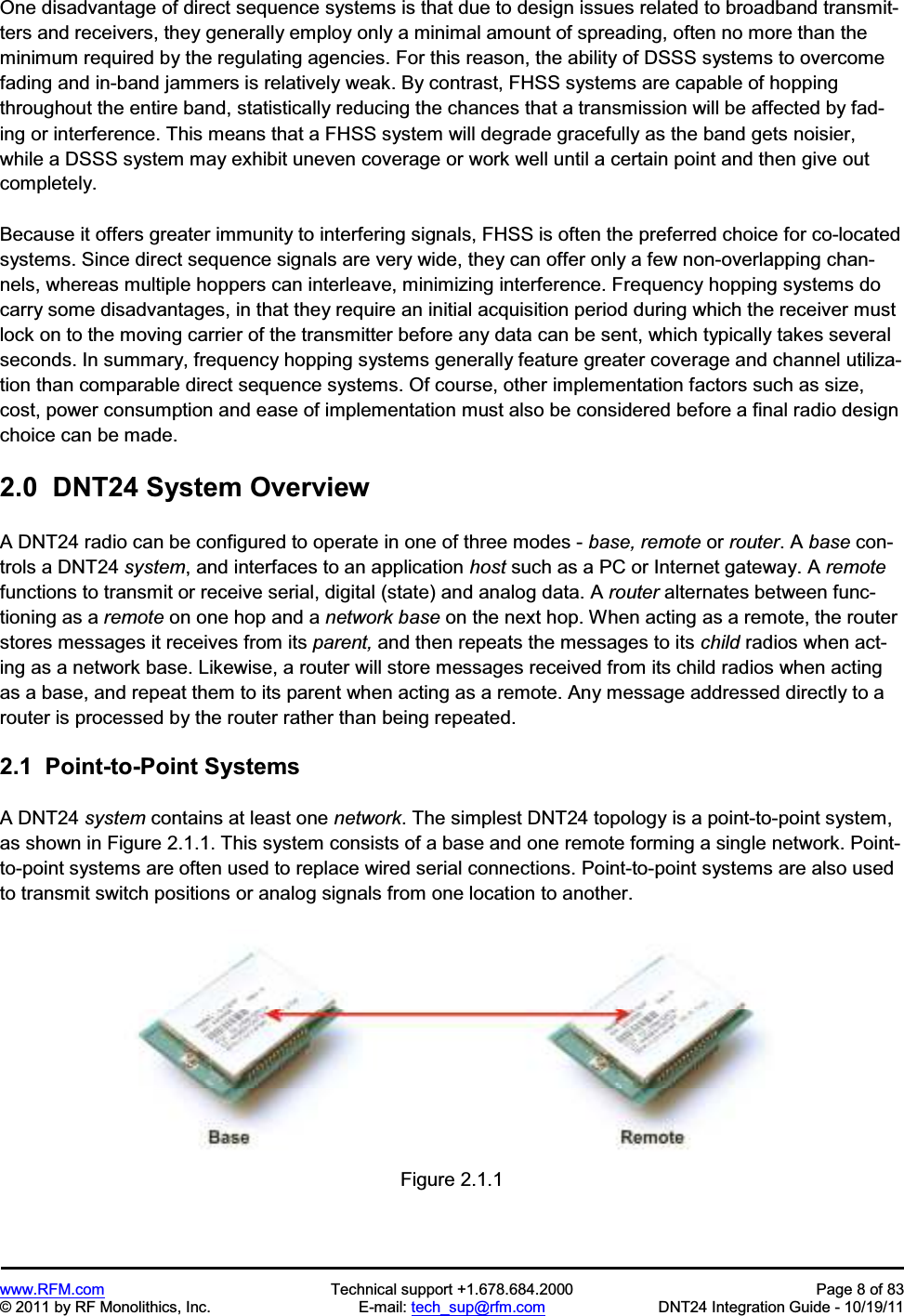www.RFM.com  Technical support +1.678.684.2000  Page 8 of 83 © 2011 by RF Monolithics, Inc.  E-mail: tech_sup@rfm.com  DNT24 Integration Guide - 10/19/11 One disadvantage of direct sequence systems is that due to design issues related to broadband transmit-ters and receivers, they generally employ only a minimal amount of spreading, often no more than the minimum required by the regulating agencies. For this reason, the ability of DSSS systems to overcome fading and in-band jammers is relatively weak. By contrast, FHSS systems are capable of hopping throughout the entire band, statistically reducing the chances that a transmission will be affected by fad-ing or interference. This means that a FHSS system will degrade gracefully as the band gets noisier, while a DSSS system may exhibit uneven coverage or work well until a certain point and then give out completely. Because it offers greater immunity to interfering signals, FHSS is often the preferred choice for co-located systems. Since direct sequence signals are very wide, they can offer only a few non-overlapping chan-nels, whereas multiple hoppers can interleave, minimizing interference. Frequency hopping systems do carry some disadvantages, in that they require an initial acquisition period during which the receiver must lock on to the moving carrier of the transmitter before any data can be sent, which typically takes several seconds. In summary, frequency hopping systems generally feature greater coverage and channel utiliza-tion than comparable direct sequence systems. Of course, other implementation factors such as size, cost, power consumption and ease of implementation must also be considered before a final radio design choice can be made. 2.0  DNT24 System Overview A DNT24 radio can be configured to operate in one of three modes - base, remote or router. A base con-trols a DNT24 system, and interfaces to an application host such as a PC or Internet gateway. A remotefunctions to transmit or receive serial, digital (state) and analog data. A router alternates between func-tioning as a remote on one hop and a network base on the next hop. When acting as a remote, the router stores messages it receives from its parent, and then repeats the messages to its child radios when act-ing as a network base. Likewise, a router will store messages received from its child radios when acting as a base, and repeat them to its parent when acting as a remote. Any message addressed directly to a router is processed by the router rather than being repeated. 2.1  Point-to-Point Systems A DNT24 system contains at least one network. The simplest DNT24 topology is a point-to-point system, as shown in Figure 2.1.1. This system consists of a base and one remote forming a single network. Point-to-point systems are often used to replace wired serial connections. Point-to-point systems are also used to transmit switch positions or analog signals from one location to another. Figure 2.1.1 