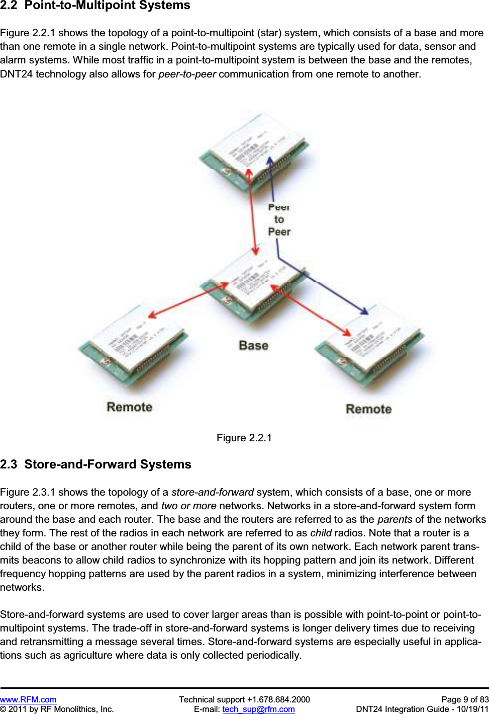 www.RFM.com  Technical support +1.678.684.2000  Page 9 of 83 © 2011 by RF Monolithics, Inc.  E-mail: tech_sup@rfm.com  DNT24 Integration Guide - 10/19/11 2.2  Point-to-Multipoint Systems Figure 2.2.1 shows the topology of a point-to-multipoint (star) system, which consists of a base and more than one remote in a single network. Point-to-multipoint systems are typically used for data, sensor and alarm systems. While most traffic in a point-to-multipoint system is between the base and the remotes, DNT24 technology also allows for peer-to-peer communication from one remote to another. Figure 2.2.1 2.3  Store-and-Forward Systems Figure 2.3.1 shows the topology of a store-and-forward system, which consists of a base, one or more routers, one or more remotes, and two or more networks. Networks in a store-and-forward system form around the base and each router. The base and the routers are referred to as the parents of the networks they form. The rest of the radios in each network are referred to as child radios. Note that a router is a child of the base or another router while being the parent of its own network. Each network parent trans-mits beacons to allow child radios to synchronize with its hopping pattern and join its network. Different frequency hopping patterns are used by the parent radios in a system, minimizing interference between networks. Store-and-forward systems are used to cover larger areas than is possible with point-to-point or point-to-multipoint systems. The trade-off in store-and-forward systems is longer delivery times due to receiving and retransmitting a message several times. Store-and-forward systems are especially useful in applica-tions such as agriculture where data is only collected periodically. 