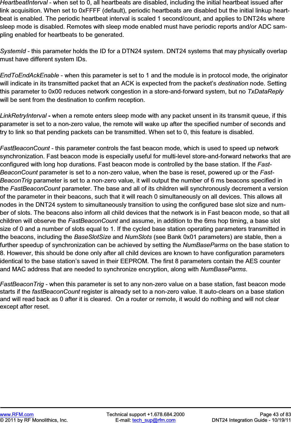 www.RFM.com Technical support +1.678.684.2000 Page 43 of 83 © 2011 by RF Monolithics, Inc. E-mail: tech_sup@rfm.com DNT24 Integration Guide - 10/19/11 HeartbeatInterval - when set to 0, all heartbeats are disabled, including the initial heartbeat issued after link acquisition. When set to 0xFFFF (default), periodic heartbeats are disabled but the initial linkup heart-beat is enabled. The periodic heartbeat interval is scaled 1 second/count, and applies to DNT24s where sleep mode is disabled. Remotes with sleep mode enabled must have periodic reports and/or ADC sam-pling enabled for heartbeats to be generated. SystemId - this parameter holds the ID for a DTN24 system. DNT24 systems that may physically overlap must have different system IDs. EndToEndAckEnable - when this parameter is set to 1 and the module is in protocol mode, the originator will indicate in its transmitted packet that an ACK is expected from the packet’s destination node. Setting this parameter to 0x00 reduces network congestion in a store-and-forward system, but no TxDataReplywill be sent from the destination to confirm reception. LinkRetryInterval - when a remote enters sleep mode with any packet unsent in its transmit queue, if this parameter is set to a non-zero value, the remote will wake up after the specified number of seconds and try to link so that pending packets can be transmitted. When set to 0, this feature is disabled. FastBeaconCount - this parameter controls the fast beacon mode, which is used to speed up network synchronization. Fast beacon mode is especially useful for multi-level store-and-forward networks that are configured with long hop durations. Fast beacon mode is controlled by the base station. If the Fast-BeaconCount parameter is set to a non-zero value, when the base is reset, powered up or the Fast-BeaconTrig parameter is set to a non-zero value, it will output the number of 6 ms beacons specified in the FastBeaconCount parameter. The base and all of its children will synchronously decrement a version of the parameter in their beacons, such that it will reach 0 simultaneously on all devices. This allows all nodes in the DNT24 system to simultaneously transition to using the configured base slot size and num-ber of slots. The beacons also inform all child devices that the network is in Fast beacon mode, so that all children will observe the FastBeaconCount and assume, in addition to the 6ms hop timing, a base slot size of 0 and a number of slots equal to 1. If the cycled base station operating parameters transmitted in the beacons, including the BaseSlotSize and NumSlots (see Bank 0x01 parameters) are stable, then a further speedup of synchronization can be achieved by setting the NumBaseParms on the base station to 8. However, this should be done only after all child devices are known to have configuration parameters identical to the base station’s saved in their EEPROM. The first 8 parameters contain the AES counter and MAC address that are needed to synchronize encryption, along with NumBaseParms.FastBeaconTrig - when this parameter is set to any non-zero value on a base station, fast beacon mode starts if the fastBeaconCount register is already set to a non-zero value. It auto-clears on a base station and will read back as 0 after it is cleared. On a router or remote, it would do nothing and will not clear except after reset.