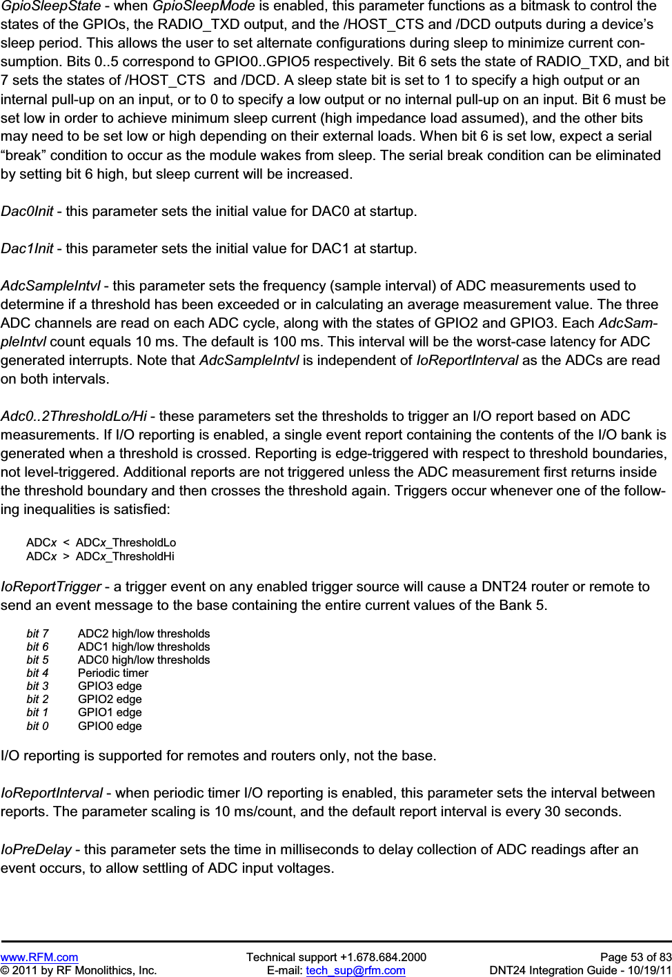 www.RFM.com Technical support +1.678.684.2000 Page 53 of 83 © 2011 by RF Monolithics, Inc. E-mail: tech_sup@rfm.com DNT24 Integration Guide - 10/19/11 GpioSleepState - when GpioSleepMode is enabled, this parameter functions as a bitmask to control the states of the GPIOs, the RADIO_TXD output, and the /HOST_CTS and /DCD outputs during a device’ssleep period. This allows the user to set alternate configurations during sleep to minimize current con-sumption. Bits 0..5 correspond to GPIO0..GPIO5 respectively. Bit 6 sets the state of RADIO_TXD, and bit 7 sets the states of /HOST_CTS and /DCD. A sleep state bit is set to 1 to specify a high output or an internal pull-up on an input, or to 0 to specify a low output or no internal pull-up on an input. Bit 6 must be set low in order to achieve minimum sleep current (high impedance load assumed), and the other bits may need to be set low or high depending on their external loads. When bit 6 is set low, expect a serial “break” condition to occur as the module wakes from sleep. The serial break condition can be eliminated by setting bit 6 high, but sleep current will be increased. Dac0Init - this parameter sets the initial value for DAC0 at startup. Dac1Init - this parameter sets the initial value for DAC1 at startup. AdcSampleIntvl - this parameter sets the frequency (sample interval) of ADC measurements used to determine if a threshold has been exceeded or in calculating an average measurement value. The three ADC channels are read on each ADC cycle, along with the states of GPIO2 and GPIO3. Each AdcSam-pleIntvl count equals 10 ms. The default is 100 ms. This interval will be the worst-case latency for ADC generated interrupts. Note that AdcSampleIntvl is independent of IoReportInterval as the ADCs are read on both intervals. Adc0..2ThresholdLo/Hi - these parameters set the thresholds to trigger an I/O report based on ADC measurements. If I/O reporting is enabled, a single event report containing the contents of the I/O bank is generated when a threshold is crossed. Reporting is edge-triggered with respect to threshold boundaries, not level-triggered. Additional reports are not triggered unless the ADC measurement first returns inside the threshold boundary and then crosses the threshold again. Triggers occur whenever one of the follow-ing inequalities is satisfied: ADCx < ADCx_ThresholdLo ADCx > ADCx_ThresholdHi IoReportTrigger - a trigger event on any enabled trigger source will cause a DNT24 router or remote to send an event message to the base containing the entire current values of the Bank 5. bit 7 ADC2 high/low thresholds bit 6 ADC1 high/low thresholds bit 5 ADC0 high/low thresholds bit 4 Periodic timer bit 3 GPIO3 edge bit 2 GPIO2 edge bit 1 GPIO1 edge bit 0 GPIO0 edge I/O reporting is supported for remotes and routers only, not the base. IoReportInterval - when periodic timer I/O reporting is enabled, this parameter sets the interval between reports. The parameter scaling is 10 ms/count, and the default report interval is every 30 seconds. IoPreDelay - this parameter sets the time in milliseconds to delay collection of ADC readings after an event occurs, to allow settling of ADC input voltages.