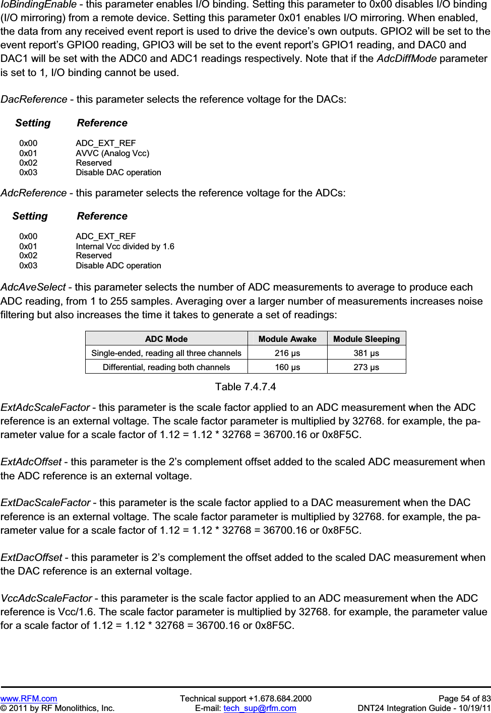 www.RFM.com Technical support +1.678.684.2000 Page 54 of 83 © 2011 by RF Monolithics, Inc. E-mail: tech_sup@rfm.com DNT24 Integration Guide - 10/19/11 IoBindingEnable - this parameter enables I/O binding. Setting this parameter to 0x00 disables I/O binding (I/O mirroring) from a remote device. Setting this parameter 0x01 enables I/O mirroring. When enabled, the data from any received event report is used to drive the device’s own outputs. GPIO2 will be set to the event report’s GPIO0 reading, GPIO3 will be set to the event report’s GPIO1 reading, and DAC0 and DAC1 will be set with the ADC0 and ADC1 readings respectively. Note that if the AdcDiffMode parameter is set to 1, I/O binding cannot be used. DacReference - this parameter selects the reference voltage for the DACs: Setting Reference 0x00 ADC_EXT_REF 0x01 AVVC (Analog Vcc) 0x02 Reserved 0x03 Disable DAC operation AdcReference - this parameter selects the reference voltage for the ADCs: Setting Reference 0x00 ADC_EXT_REF 0x01 Internal Vcc divided by 1.6 0x02 Reserved 0x03 Disable ADC operation AdcAveSelect - this parameter selects the number of ADC measurements to average to produce each ADC reading, from 1 to 255 samples. Averaging over a larger number of measurements increases noise filtering but also increases the time it takes to generate a set of readings: ADC Mode Module Awake Module Sleeping Single-ended, reading all three channels 216 µs 381 µs Differential, reading both channels 160 µs 273 µs Table 7.4.7.4 ExtAdcScaleFactor - this parameter is the scale factor applied to an ADC measurement when the ADC reference is an external voltage. The scale factor parameter is multiplied by 32768. for example, the pa-rameter value for a scale factor of 1.12 = 1.12 * 32768 = 36700.16 or 0x8F5C. ExtAdcOffset - this parameter is the 2’s complement offset added to the scaled ADC measurement when the ADC reference is an external voltage. ExtDacScaleFactor - this parameter is the scale factor applied to a DAC measurement when the DAC reference is an external voltage. The scale factor parameter is multiplied by 32768. for example, the pa-rameter value for a scale factor of 1.12 = 1.12 * 32768 = 36700.16 or 0x8F5C. ExtDacOffset - this parameter is 2’s complement the offset added to the scaled DAC measurement when the DAC reference is an external voltage. VccAdcScaleFactor - this parameter is the scale factor applied to an ADC measurement when the ADC reference is Vcc/1.6. The scale factor parameter is multiplied by 32768. for example, the parameter value for a scale factor of 1.12 = 1.12 * 32768 = 36700.16 or 0x8F5C.