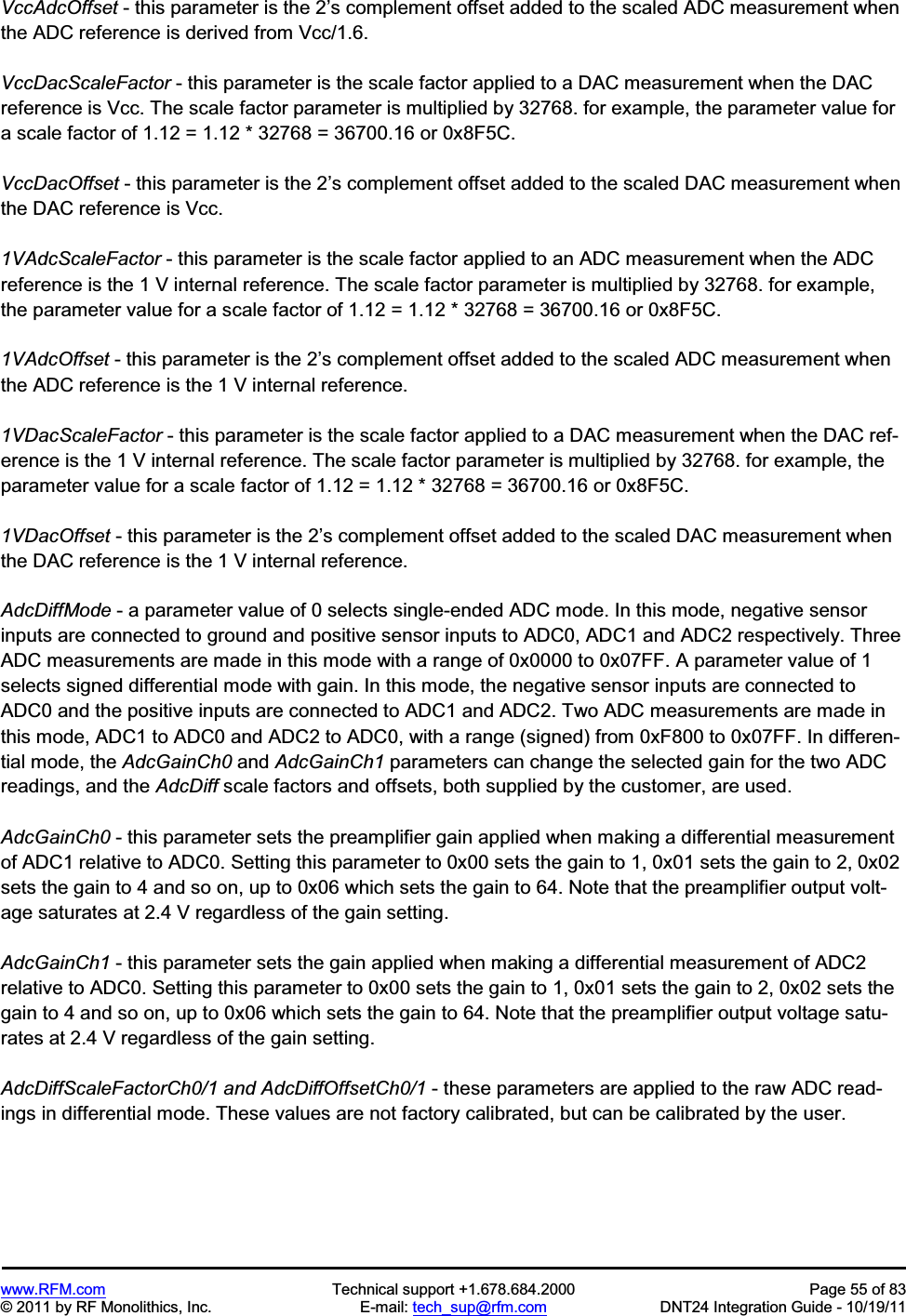 www.RFM.com Technical support +1.678.684.2000 Page 55 of 83 © 2011 by RF Monolithics, Inc. E-mail: tech_sup@rfm.com DNT24 Integration Guide - 10/19/11 VccAdcOffset - this parameter is the 2’s complement offset added to the scaled ADC measurement when the ADC reference is derived from Vcc/1.6. VccDacScaleFactor - this parameter is the scale factor applied to a DAC measurement when the DAC reference is Vcc. The scale factor parameter is multiplied by 32768. for example, the parameter value for a scale factor of 1.12 = 1.12 * 32768 = 36700.16 or 0x8F5C. VccDacOffset - this parameter is the 2’s complement offset added to the scaled DAC measurement when the DAC reference is Vcc. 1VAdcScaleFactor - this parameter is the scale factor applied to an ADC measurement when the ADC reference is the 1 V internal reference. The scale factor parameter is multiplied by 32768. for example, the parameter value for a scale factor of 1.12 = 1.12 * 32768 = 36700.16 or 0x8F5C. 1VAdcOffset - this parameter is the 2’s complement offset added to the scaled ADC measurement when the ADC reference is the 1 V internal reference. 1VDacScaleFactor - this parameter is the scale factor applied to a DAC measurement when the DAC ref-erence is the 1 V internal reference. The scale factor parameter is multiplied by 32768. for example, the parameter value for a scale factor of 1.12 = 1.12 * 32768 = 36700.16 or 0x8F5C. 1VDacOffset - this parameter is the 2’s complement offset added to the scaled DAC measurement when the DAC reference is the 1 V internal reference. AdcDiffMode - a parameter value of 0 selects single-ended ADC mode. In this mode, negative sensor inputs are connected to ground and positive sensor inputs to ADC0, ADC1 and ADC2 respectively. Three ADC measurements are made in this mode with a range of 0x0000 to 0x07FF. A parameter value of 1 selects signed differential mode with gain. In this mode, the negative sensor inputs are connected to ADC0 and the positive inputs are connected to ADC1 and ADC2. Two ADC measurements are made in this mode, ADC1 to ADC0 and ADC2 to ADC0, with a range (signed) from 0xF800 to 0x07FF. In differen-tial mode, the AdcGainCh0 and AdcGainCh1 parameters can change the selected gain for the two ADC readings, and the AdcDiff scale factors and offsets, both supplied by the customer, are used. AdcGainCh0 - this parameter sets the preamplifier gain applied when making a differential measurement of ADC1 relative to ADC0. Setting this parameter to 0x00 sets the gain to 1, 0x01 sets the gain to 2, 0x02 sets the gain to 4 and so on, up to 0x06 which sets the gain to 64. Note that the preamplifier output volt-age saturates at 2.4 V regardless of the gain setting. AdcGainCh1 - this parameter sets the gain applied when making a differential measurement of ADC2 relative to ADC0. Setting this parameter to 0x00 sets the gain to 1, 0x01 sets the gain to 2, 0x02 sets the gain to 4 and so on, up to 0x06 which sets the gain to 64. Note that the preamplifier output voltage satu-rates at 2.4 V regardless of the gain setting. AdcDiffScaleFactorCh0/1 and AdcDiffOffsetCh0/1 - these parameters are applied to the raw ADC read-ings in differential mode. These values are not factory calibrated, but can be calibrated by the user.