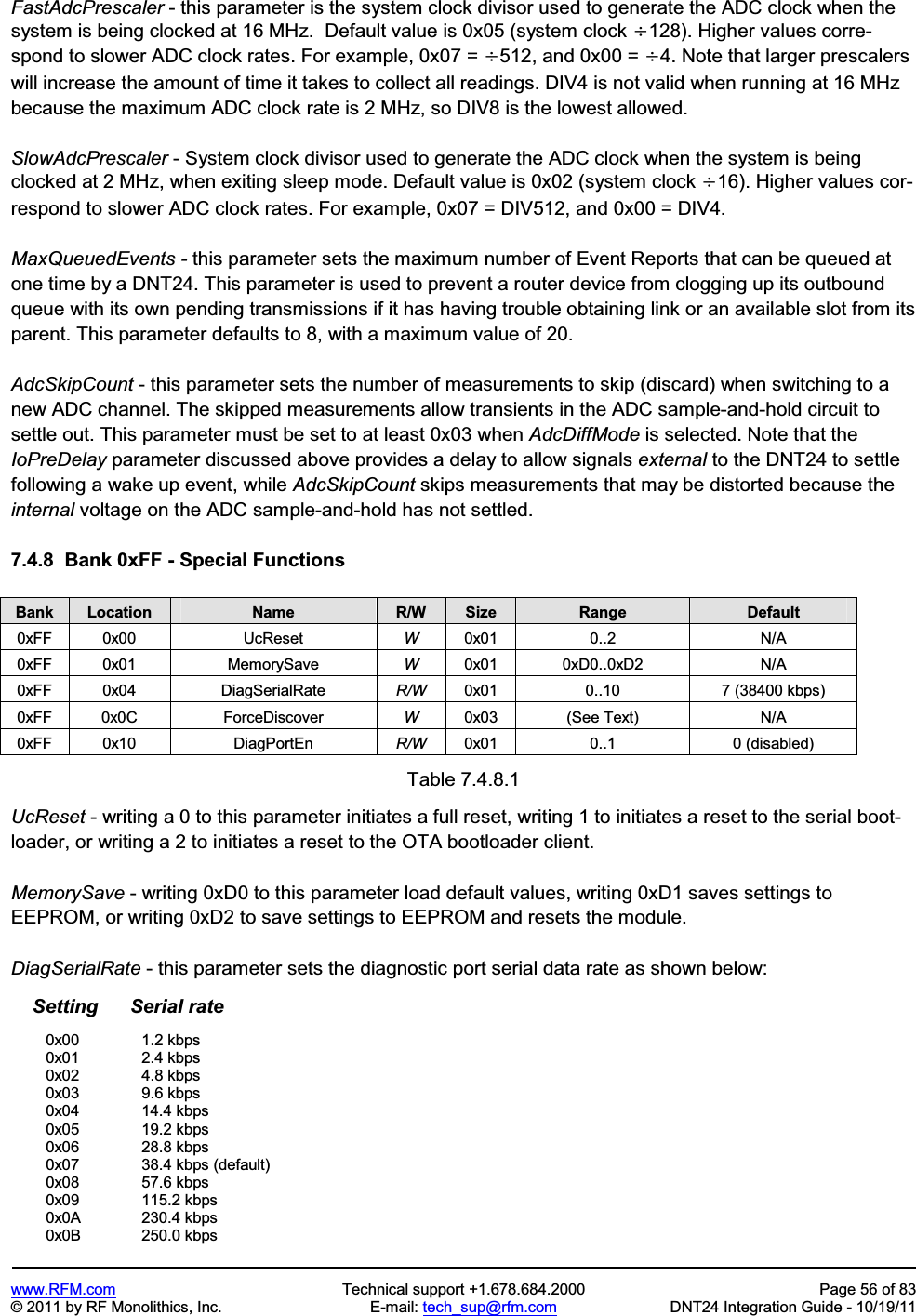 www.RFM.com Technical support +1.678.684.2000 Page 56 of 83 © 2011 by RF Monolithics, Inc. E-mail: tech_sup@rfm.com DNT24 Integration Guide - 10/19/11 FastAdcPrescaler - this parameter is the system clock divisor used to generate the ADC clock when the system is being clocked at 16 MHz. Default value is 0x05 (system clock y128). Higher values corre-spond to slower ADC clock rates. For example, 0x07 = y512, and 0x00 = y4. Note that larger prescalers will increase the amount of time it takes to collect all readings. DIV4 is not valid when running at 16 MHz because the maximum ADC clock rate is 2 MHz, so DIV8 is the lowest allowed. SlowAdcPrescaler - System clock divisor used to generate the ADC clock when the system is being clocked at 2 MHz, when exiting sleep mode. Default value is 0x02 (system clock y16). Higher values cor-respond to slower ADC clock rates. For example, 0x07 = DIV512, and 0x00 = DIV4. MaxQueuedEvents - this parameter sets the maximum number of Event Reports that can be queued at one time by a DNT24. This parameter is used to prevent a router device from clogging up its outbound queue with its own pending transmissions if it has having trouble obtaining link or an available slot from its parent. This parameter defaults to 8, with a maximum value of 20. AdcSkipCount - this parameter sets the number of measurements to skip (discard) when switching to a new ADC channel. The skipped measurements allow transients in the ADC sample-and-hold circuit to settle out. This parameter must be set to at least 0x03 when AdcDiffMode is selected. Note that the IoPreDelay parameter discussed above provides a delay to allow signals external to the DNT24 to settle following a wake up event, while AdcSkipCount skips measurements that may be distorted because the internal voltage on the ADC sample-and-hold has not settled. 7.4.8 Bank 0xFF - Special Functions Bank Location Name R/W Size Range Default0xFF 0x00 UcReset W0x01 0..2 N/A 0xFF 0x01 MemorySave W0x01 0xD0..0xD2 N/A 0xFF 0x04 DiagSerialRate R/W 0x01 0..10 7 (38400 kbps) 0xFF 0x0C ForceDiscover W0x03 (See Text) N/A 0xFF 0x10 DiagPortEn R/W 0x01 0..1 0 (disabled) Table 7.4.8.1 UcReset - writing a 0 to this parameter initiates a full reset, writing 1 to initiates a reset to the serial boot-loader, or writing a 2 to initiates a reset to the OTA bootloader client. MemorySave - writing 0xD0 to this parameter load default values, writing 0xD1 saves settings to EEPROM, or writing 0xD2 to save settings to EEPROM and resets the module. DiagSerialRate - this parameter sets the diagnostic port serial data rate as shown below: Setting Serial rate 0x00 1.2 kbps 0x01 2.4 kbps 0x02 4.8 kbps 0x03 9.6 kbps 0x04 14.4 kbps 0x05 19.2 kbps 0x06 28.8 kbps 0x07 38.4 kbps (default) 0x08 57.6 kbps 0x09 115.2 kbps 0x0A 230.4 kbps 0x0B 250.0 kbps