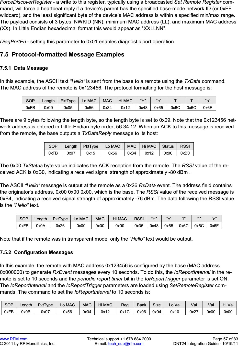 www.RFM.com Technical support +1.678.684.2000 Page 57 of 83 © 2011 by RF Monolithics, Inc. E-mail: tech_sup@rfm.com DNT24 Integration Guide - 10/19/11 ForceDiscoverRegister - a write to this register, typically using a broadcasted Set Remote Register com-mand, will force a heartbeat reply if a device's parent has the specified base-mode network ID (or 0xFF wildcard), and the least significant byte of the device’s MAC address is within a specified min/max range. The payload consists of 3 bytes: NWKID (NN), minimum MAC address (LL), and maximum MAC address (XX). In Little Endian hexadecimal format this would appear as “XXLLNN”.DiagPortEn - setting this parameter to 0x01 enables diagnostic port operation. 7.5 Protocol-formatted Message Examples 7.5.1 Data Message In this example, the ASCII text “Hello” is sent from the base to a remote using the TxData command. The MAC address of the remote is 0x123456. The protocol formatting for the host message is: SOP Length PktType Lo MAC MAC Hi MAC “H” “e” “l” “l” “o”0xFB 0x09 0x05 0x56 0x34 0x12 0x48 0x65 0x6C 0x6C 0x6F There are 9 bytes following the length byte, so the length byte is set to 0x09. Note that the 0x123456 net-work address is entered in Little-Endian byte order, 56 34 12. When an ACK to this message is received from the remote, the base outputs a TxDataReply message to its host: SOP Length PktType Lo MAC MAC Hi MAC Status RSSI 0xFB 0x07 0x15 0x56 0x34 0x12 0x00 0xB0 The 0x00 TxStatus byte value indicates the ACK reception from the remote. The RSSI value of the re-ceived ACK is 0xB0, indicating a received signal strength of approximately -80 dBm . The ASCII “Hello” message is output at the remote as a 0x26 RxData event. The address field contains the originator’s address, 0x00 0x00 0x00, which is the base. The RSSI value of the received message is 0xB4, indicating a received signal strength of approximately -76 dBm. The data following the RSSI value is the “Hello” text. SOP Length PktType Lo MAC MAC Hi MAC RSSI “H” “e” “l” “l” “o”0xFB 0x0A 0x26 0x00 0x00 0x00 0x35 0x48 0x65 0x6C 0x6C 0x6F Note that if the remote was in transparent mode, only the “Hello” text would be output. 7.5.2 Configuration Messages In this example, the remote with MAC address 0x123456 is configured by the base (MAC address 0x000000) to generate RxEvent messages every 10 seconds. To do this, the IoReportInterval in the re-mote is set to 10 seconds and the periodic report timer bit in the IoReportTrigger parameter is set ON. The IoReportInterval and the IoReportTrigger parameters are loaded using SetRemoteRegister com-mands. The command to set the IoReportInterval to 10 seconds is: SOP Length PktType Lo MAC MAC Hi MAC Reg Bank Size Lo Val Val Val Hi Val 0xFB 0x0B 0x07 0x56 0x34 0x12 0x1C 0x06 0x04 0x10 0x27 0x00 0x00