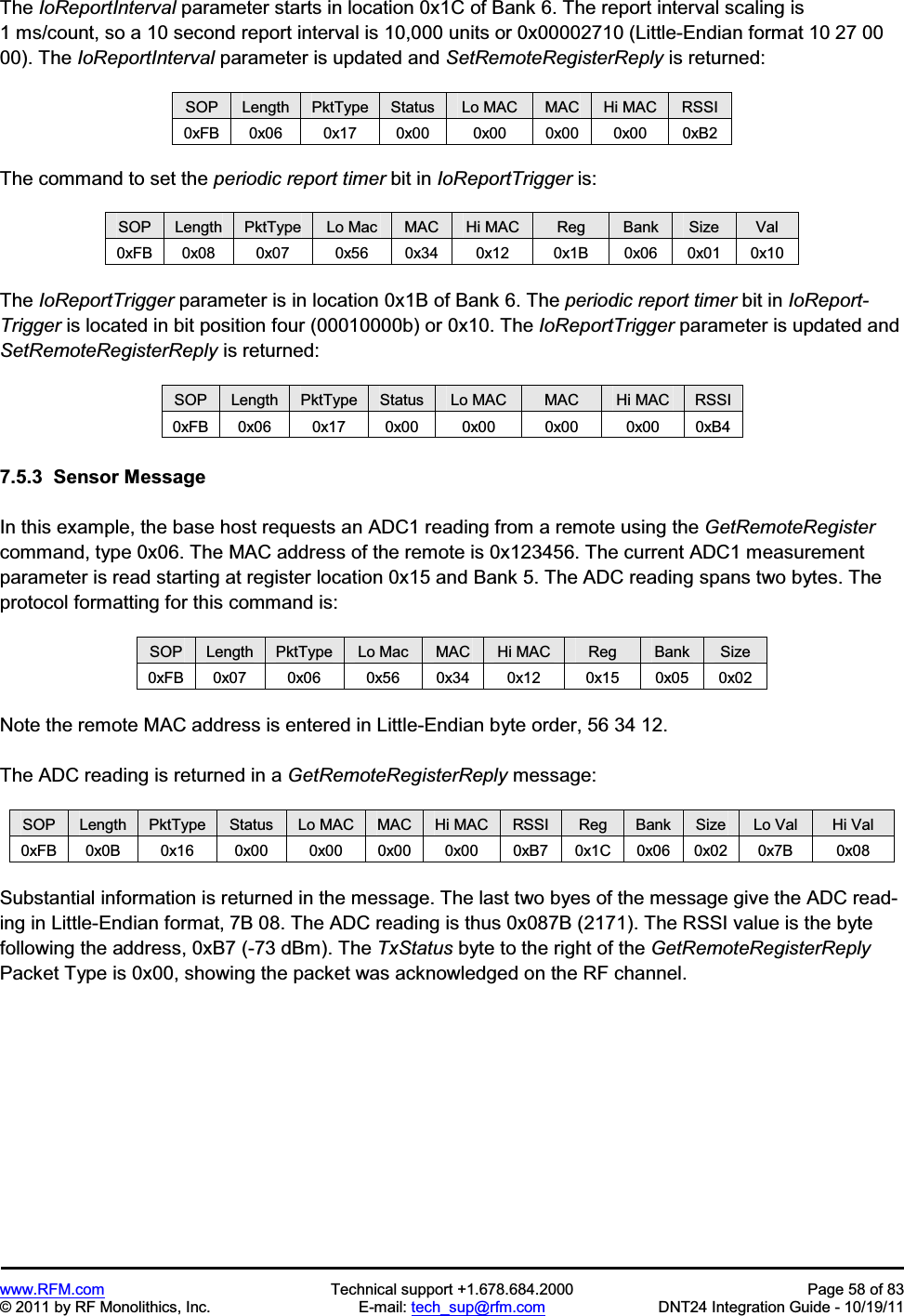 www.RFM.com Technical support +1.678.684.2000 Page 58 of 83 © 2011 by RF Monolithics, Inc. E-mail: tech_sup@rfm.com DNT24 Integration Guide - 10/19/11 The IoReportInterval parameter starts in location 0x1C of Bank 6. The report interval scaling is 1 ms/count, so a 10 second report interval is 10,000 units or 0x00002710 (Little-Endian format 10 27 00 00). The IoReportInterval parameter is updated and SetRemoteRegisterReply is returned: SOP Length PktType Status Lo MAC MAC Hi MAC RSSI 0xFB 0x06 0x17 0x00 0x00 0x00 0x00 0xB2 The command to set the periodic report timer bit in IoReportTrigger is: SOP Length PktType Lo Mac MAC Hi MAC Reg Bank Size Val 0xFB 0x08 0x07 0x56 0x34 0x12 0x1B 0x06 0x01 0x10 The IoReportTrigger parameter is in location 0x1B of Bank 6. The periodic report timer bit in IoReport-Trigger is located in bit position four (00010000b) or 0x10. The IoReportTrigger parameter is updated and SetRemoteRegisterReply is returned: SOP Length PktType Status Lo MAC MAC Hi MAC RSSI 0xFB 0x06 0x17 0x00 0x00 0x00 0x00 0xB4 7.5.3 Sensor Message In this example, the base host requests an ADC1 reading from a remote using the GetRemoteRegistercommand, type 0x06. The MAC address of the remote is 0x123456. The current ADC1 measurement parameter is read starting at register location 0x15 and Bank 5. The ADC reading spans two bytes. The protocol formatting for this command is: SOP Length PktType Lo Mac MAC Hi MAC Reg Bank Size 0xFB 0x07 0x06 0x56 0x34 0x12 0x15 0x05 0x02 Note the remote MAC address is entered in Little-Endian byte order, 56 34 12. The ADC reading is returned in a GetRemoteRegisterReply message: SOP Length PktType Status Lo MAC MAC Hi MAC RSSI Reg Bank Size Lo Val Hi Val 0xFB 0x0B 0x16 0x00 0x00 0x00 0x00 0xB7 0x1C 0x06 0x02 0x7B 0x08 Substantial information is returned in the message. The last two byes of the message give the ADC read-ing in Little-Endian format, 7B 08. The ADC reading is thus 0x087B (2171). The RSSI value is the byte following the address, 0xB7 (-73 dBm). The TxStatus byte to the right of the GetRemoteRegisterReplyPacket Type is 0x00, showing the packet was acknowledged on the RF channel.