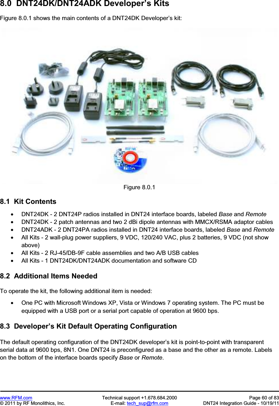 www.RFM.com Technical support +1.678.684.2000 Page 60 of 83 © 2011 by RF Monolithics, Inc. E-mail: tech_sup@rfm.com DNT24 Integration Guide - 10/19/11 8.0 DNT24DK/DNT24ADK Developer’s Kits Figure 8.0.1 shows the main contents of a DNT24DK Developer’s kit: Figure 8.0.1 8.1 Kit Contents • DNT24DK - 2 DNT24P radios installed in DNT24 interface boards, labeled Base and Remote• DNT24DK - 2 patch antennas and two 2 dBi dipole antennas with MMCX/RSMA adaptor cables • DNT24ADK - 2 DNT24PA radios installed in DNT24 interface boards, labeled Base and Remote• All Kits - 2 wall-plug power suppliers, 9 VDC, 120/240 VAC, plus 2 batteries, 9 VDC (not show above) • All Kits - 2 RJ-45/DB-9F cable assemblies and two A/B USB cables • All Kits - 1 DNT24DK/DNT24ADK documentation and software CD8.2 Additional Items Needed To operate the kit, the following additional item is needed: • One PC with Microsoft Windows XP, Vista or Windows 7 operating system. The PC must be equipped with a USB port or a serial port capable of operation at 9600 bps. 8.3 Developer’s Kit Default Operating Configuration The default operating configuration of the DNT24DK developer’s kit is point-to-point with transparent serial data at 9600 bps, 8N1. One DNT24 is preconfigured as a base and the other as a remote. Labels on the bottom of the interface boards specify Base or Remote.