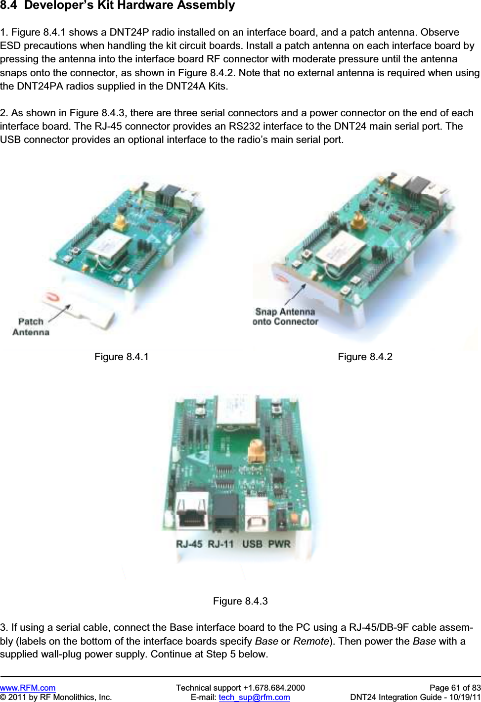 www.RFM.com Technical support +1.678.684.2000 Page 61 of 83 © 2011 by RF Monolithics, Inc. E-mail: tech_sup@rfm.com DNT24 Integration Guide - 10/19/11 8.4 Developer’s Kit Hardware Assembly 1. Figure 8.4.1 shows a DNT24P radio installed on an interface board, and a patch antenna. Observe ESD precautions when handling the kit circuit boards. Install a patch antenna on each interface board by pressing the antenna into the interface board RF connector with moderate pressure until the antenna snaps onto the connector, as shown in Figure 8.4.2. Note that no external antenna is required when using the DNT24PA radios supplied in the DNT24A Kits. 2. As shown in Figure 8.4.3, there are three serial connectors and a power connector on the end of each interface board. The RJ-45 connector provides an RS232 interface to the DNT24 main serial port. The USB connector provides an optional interface to the radio’s main serial port. Figure 8.4.1 Figure 8.4.2 Figure 8.4.3 3. If using a serial cable, connect the Base interface board to the PC using a RJ-45/DB-9F cable assem-bly (labels on the bottom of the interface boards specify Base or Remote). Then power the Base with a supplied wall-plug power supply. Continue at Step 5 below.