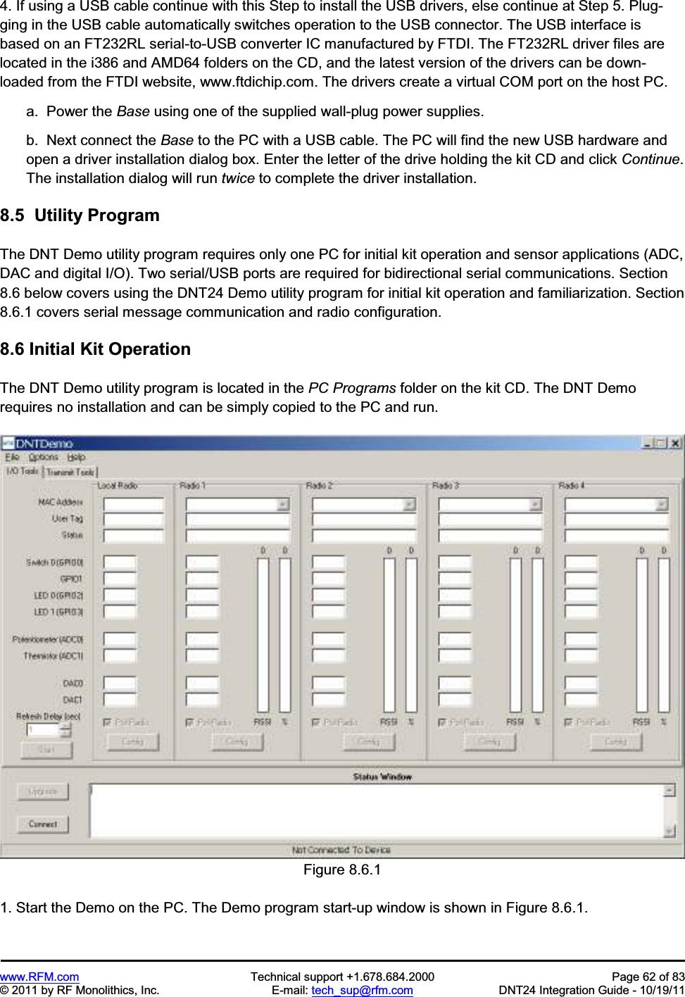 www.RFM.com Technical support +1.678.684.2000 Page 62 of 83 © 2011 by RF Monolithics, Inc. E-mail: tech_sup@rfm.com DNT24 Integration Guide - 10/19/11 4. If using a USB cable continue with this Step to install the USB drivers, else continue at Step 5. Plug-ging in the USB cable automatically switches operation to the USB connector. The USB interface is based on an FT232RL serial-to-USB converter IC manufactured by FTDI. The FT232RL driver files are located in the i386 and AMD64 folders on the CD, and the latest version of the drivers can be down-loaded from the FTDI website, www.ftdichip.com. The drivers create a virtual COM port on the host PC. a. Power the Base using one of the supplied wall-plug power supplies. b. Next connect the Base to the PC with a USB cable. The PC will find the new USB hardware and open a driver installation dialog box. Enter the letter of the drive holding the kit CD and click Continue. The installation dialog will run twice to complete the driver installation. 8.5 Utility Program The DNT Demo utility program requires only one PC for initial kit operation and sensor applications (ADC, DAC and digital I/O). Two serial/USB ports are required for bidirectional serial communications. Section 8.6 below covers using the DNT24 Demo utility program for initial kit operation and familiarization. Section 8.6.1 covers serial message communication and radio configuration. 8.6 Initial Kit Operation The DNT Demo utility program is located in the PC Programs folder on the kit CD. The DNT Demo requires no installation and can be simply copied to the PC and run. Figure 8.6.1 1. Start the Demo on the PC. The Demo program start-up window is shown in Figure 8.6.1.