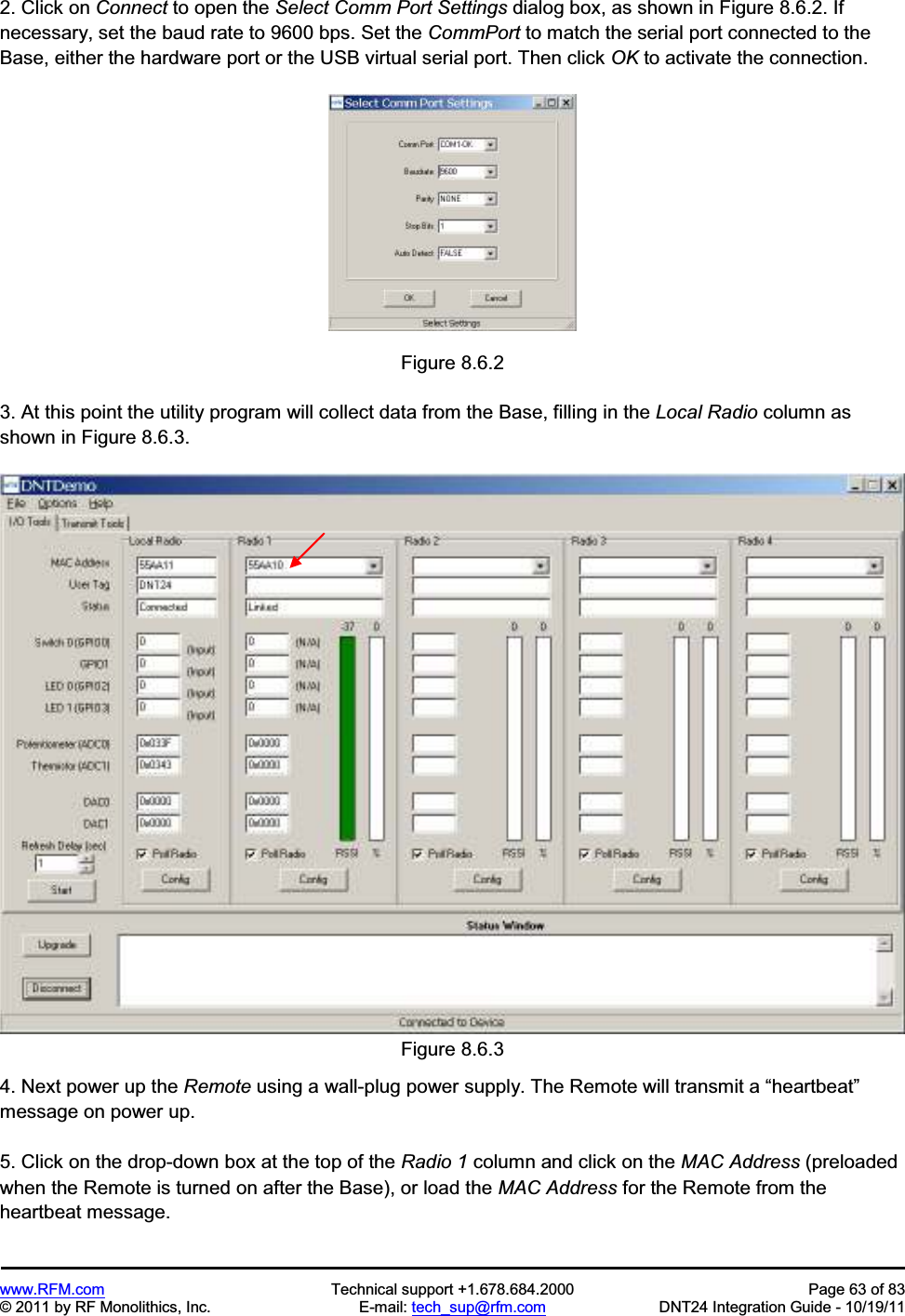 www.RFM.com Technical support +1.678.684.2000 Page 63 of 83 © 2011 by RF Monolithics, Inc. E-mail: tech_sup@rfm.com DNT24 Integration Guide - 10/19/11 2. Click on Connect to open the Select Comm Port Settings dialog box, as shown in Figure 8.6.2. If necessary, set the baud rate to 9600 bps. Set the CommPort to match the serial port connected to the Base, either the hardware port or the USB virtual serial port. Then click OK to activate the connection. Figure 8.6.2 3. At this point the utility program will collect data from the Base, filling in the Local Radio column as shown in Figure 8.6.3. Figure 8.6.3 4. Next power up the Remote using a wall-plug power supply. The Remote will transmit a “heartbeat”message on power up. 5. Click on the drop-down box at the top of the Radio 1 column and click on the MAC Address (preloaded when the Remote is turned on after the Base), or load the MAC Address for the Remote from the heartbeat message.