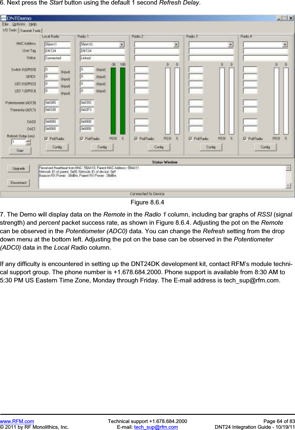 www.RFM.com Technical support +1.678.684.2000 Page 64 of 83 © 2011 by RF Monolithics, Inc. E-mail: tech_sup@rfm.com DNT24 Integration Guide - 10/19/11 6. Next press the Start button using the default 1 second Refresh Delay.Figure 8.6.4 7. The Demo will display data on the Remote in the Radio 1 column, including bar graphs of RSSI (signal strength) and percent packet success rate, as shown in Figure 8.6.4. Adjusting the pot on the Remotecan be observed in the Potentiometer (ADC0) data. You can change the Refresh setting from the drop down menu at the bottom left. Adjusting the pot on the base can be observed in the Potentiometer (ADC0) data in the Local Radio column. If any difficulty is encountered in setting up the DNT24DK development kit, contact RFM’s module techni-cal support group. The phone number is +1.678.684.2000. Phone support is available from 8:30 AM to 5:30 PM US Eastern Time Zone, Monday through Friday. The E-mail address is tech_sup@rfm.com.
