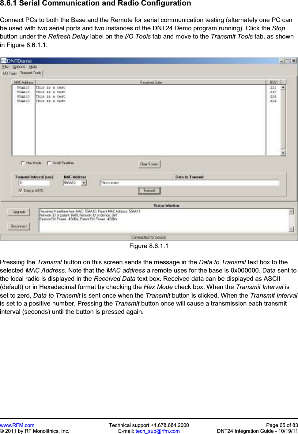www.RFM.com Technical support +1.678.684.2000 Page 65 of 83 © 2011 by RF Monolithics, Inc. E-mail: tech_sup@rfm.com DNT24 Integration Guide - 10/19/11 8.6.1 Serial Communication and Radio Configuration Connect PCs to both the Base and the Remote for serial communication testing (alternately one PC can be used with two serial ports and two instances of the DNT24 Demo program running). Click the Stopbutton under the Refresh Delay label on the I/O Tools tab and move to the Transmit Tools tab, as shown in Figure 8.6.1.1. Figure 8.6.1.1 Pressing the Transmit button on this screen sends the message in the Data to Transmit text box to the selected MAC Address. Note that the MAC address a remote uses for the base is 0x000000. Data sent to the local radio is displayed in the Received Data text box. Received data can be displayed as ASCII (default) or in Hexadecimal format by checking the Hex Mode check box. When the Transmit Interval is set to zero, Data to Transmit is sent once when the Transmit button is clicked. When the Transmit Intervalis set to a positive number, Pressing the Transmit button once will cause a transmission each transmit interval (seconds) until the button is pressed again.