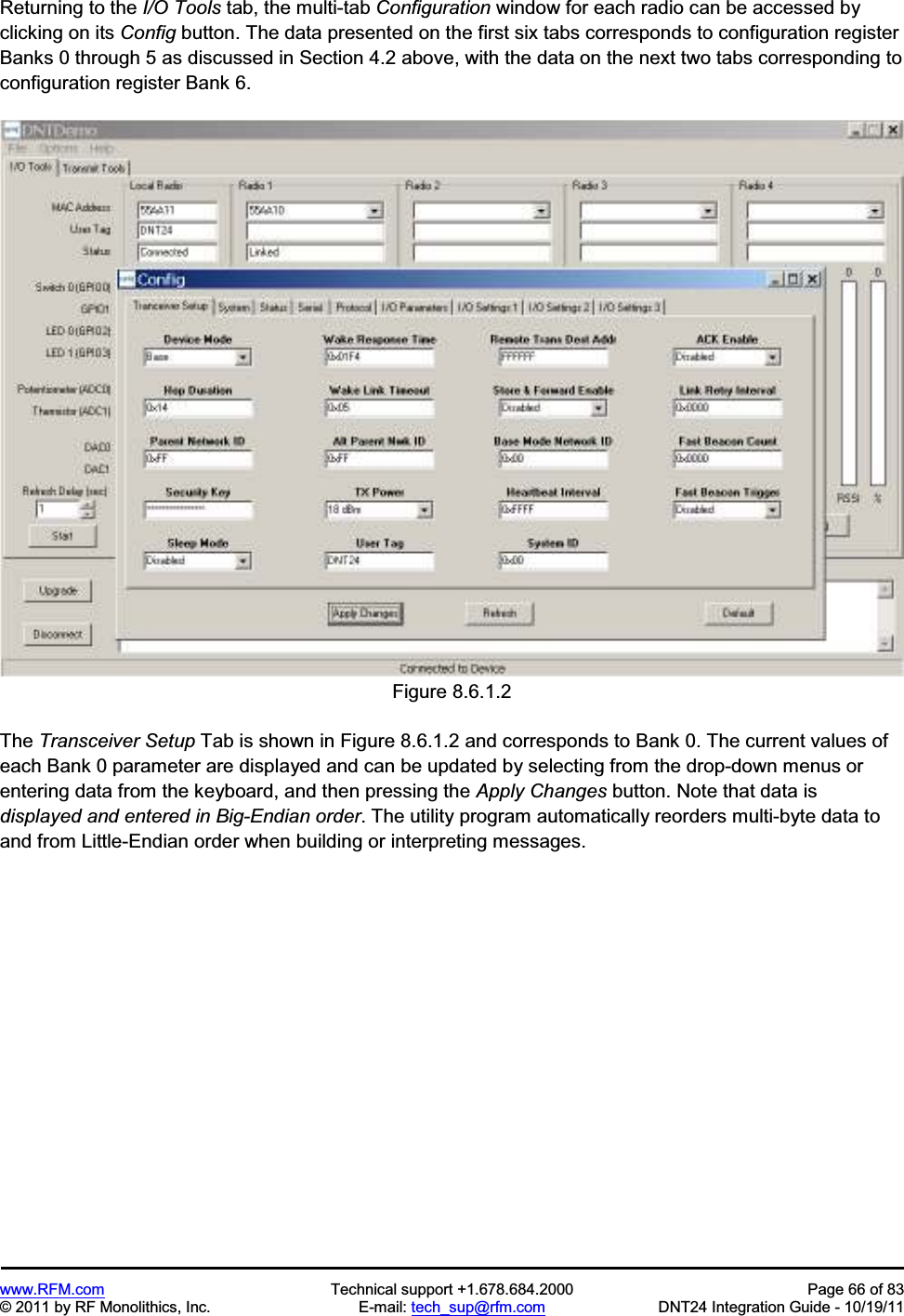 www.RFM.com Technical support +1.678.684.2000 Page 66 of 83 © 2011 by RF Monolithics, Inc. E-mail: tech_sup@rfm.com DNT24 Integration Guide - 10/19/11 Returning to the I/O Tools tab, the multi-tab Configuration window for each radio can be accessed by clicking on its Config button. The data presented on the first six tabs corresponds to configuration register Banks 0 through 5 as discussed in Section 4.2 above, with the data on the next two tabs corresponding to configuration register Bank 6. Figure 8.6.1.2 The Transceiver Setup Tab is shown in Figure 8.6.1.2 and corresponds to Bank 0. The current values of each Bank 0 parameter are displayed and can be updated by selecting from the drop-down menus or entering data from the keyboard, and then pressing the Apply Changes button. Note that data is displayed and entered in Big-Endian order. The utility program automatically reorders multi-byte data to and from Little-Endian order when building or interpreting messages.