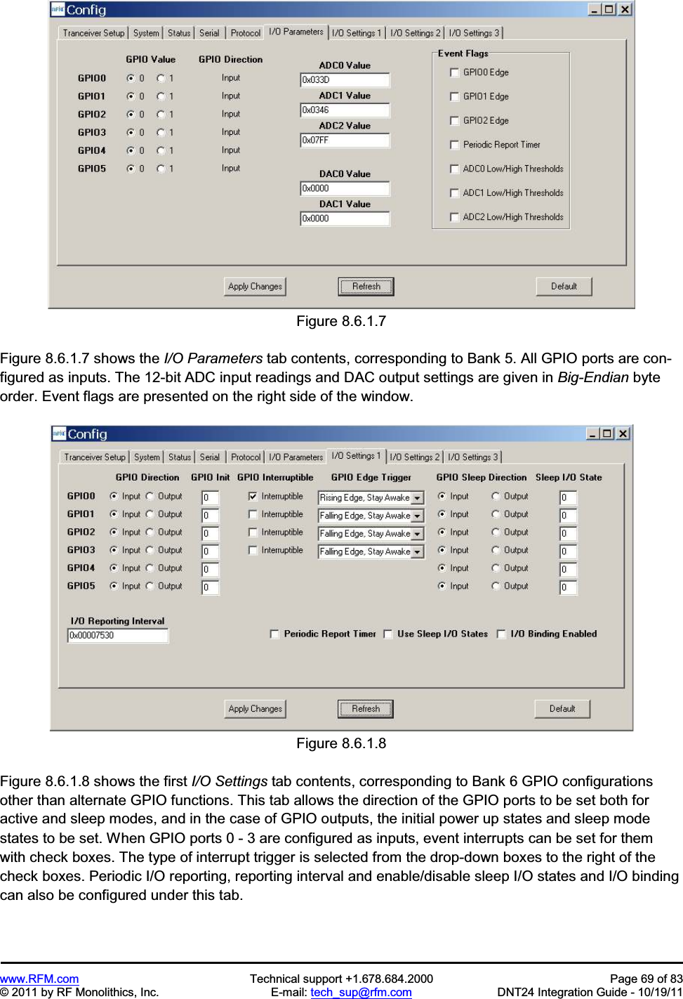 www.RFM.com Technical support +1.678.684.2000 Page 69 of 83 © 2011 by RF Monolithics, Inc. E-mail: tech_sup@rfm.com DNT24 Integration Guide - 10/19/11 Figure 8.6.1.7 Figure 8.6.1.7 shows the I/O Parameters tab contents, corresponding to Bank 5. All GPIO ports are con-figured as inputs. The 12-bit ADC input readings and DAC output settings are given in Big-Endian byte order. Event flags are presented on the right side of the window. Figure 8.6.1.8 Figure 8.6.1.8 shows the first I/O Settings tab contents, corresponding to Bank 6 GPIO configurations other than alternate GPIO functions. This tab allows the direction of the GPIO ports to be set both for active and sleep modes, and in the case of GPIO outputs, the initial power up states and sleep mode states to be set. When GPIO ports 0 - 3 are configured as inputs, event interrupts can be set for them with check boxes. The type of interrupt trigger is selected from the drop-down boxes to the right of the check boxes. Periodic I/O reporting, reporting interval and enable/disable sleep I/O states and I/O binding can also be configured under this tab.