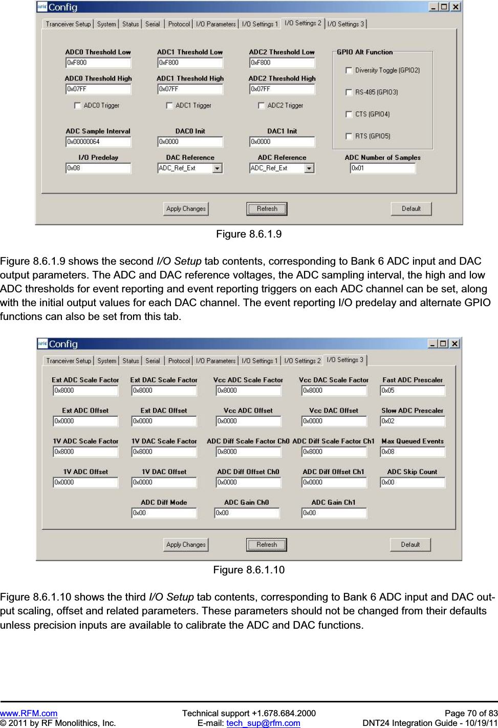 www.RFM.com Technical support +1.678.684.2000 Page 70 of 83 © 2011 by RF Monolithics, Inc. E-mail: tech_sup@rfm.com DNT24 Integration Guide - 10/19/11 Figure 8.6.1.9 Figure 8.6.1.9 shows the second I/O Setup tab contents, corresponding to Bank 6 ADC input and DAC output parameters. The ADC and DAC reference voltages, the ADC sampling interval, the high and low ADC thresholds for event reporting and event reporting triggers on each ADC channel can be set, along with the initial output values for each DAC channel. The event reporting I/O predelay and alternate GPIO functions can also be set from this tab. Figure 8.6.1.10 Figure 8.6.1.10 shows the third I/O Setup tab contents, corresponding to Bank 6 ADC input and DAC out-put scaling, offset and related parameters. These parameters should not be changed from their defaults unless precision inputs are available to calibrate the ADC and DAC functions.