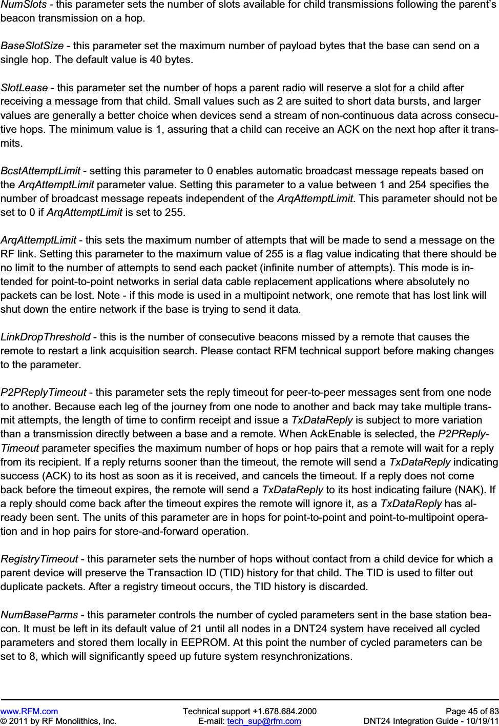 www.RFM.com Technical support +1.678.684.2000 Page 45 of 83 © 2011 by RF Monolithics, Inc. E-mail: tech_sup@rfm.com DNT24 Integration Guide - 10/19/11 NumSlots - this parameter sets the number of slots available for child transmissions following the parent’sbeacon transmission on a hop. BaseSlotSize - this parameter set the maximum number of payload bytes that the base can send on a single hop. The default value is 40 bytes. SlotLease - this parameter set the number of hops a parent radio will reserve a slot for a child after receiving a message from that child. Small values such as 2 are suited to short data bursts, and larger values are generally a better choice when devices send a stream of non-continuous data across consecu-tive hops. The minimum value is 1, assuring that a child can receive an ACK on the next hop after it trans-mits. BcstAttemptLimit - setting this parameter to 0 enables automatic broadcast message repeats based on the ArqAttemptLimit parameter value. Setting this parameter to a value between 1 and 254 specifies the number of broadcast message repeats independent of the ArqAttemptLimit. This parameter should not be set to 0 if ArqAttemptLimit is set to 255. ArqAttemptLimit - this sets the maximum number of attempts that will be made to send a message on the RF link. Setting this parameter to the maximum value of 255 is a flag value indicating that there should be no limit to the number of attempts to send each packet (infinite number of attempts). This mode is in-tended for point-to-point networks in serial data cable replacement applications where absolutely no packets can be lost. Note - if this mode is used in a multipoint network, one remote that has lost link will shut down the entire network if the base is trying to send it data.LinkDropThreshold - this is the number of consecutive beacons missed by a remote that causes the remote to restart a link acquisition search. Please contact RFM technical support before making changes to the parameter. P2PReplyTimeout - this parameter sets the reply timeout for peer-to-peer messages sent from one node to another. Because each leg of the journey from one node to another and back may take multiple trans-mit attempts, the length of time to confirm receipt and issue a TxDataReply is subject to more variation than a transmission directly between a base and a remote. When AckEnable is selected, the P2PReply-Timeout parameter specifies the maximum number of hops or hop pairs that a remote will wait for a reply from its recipient. If a reply returns sooner than the timeout, the remote will send a TxDataReply indicating success (ACK) to its host as soon as it is received, and cancels the timeout. If a reply does not come back before the timeout expires, the remote will send a TxDataReply to its host indicating failure (NAK). If a reply should come back after the timeout expires the remote will ignore it, as a TxDataReply has al-ready been sent. The units of this parameter are in hops for point-to-point and point-to-multipoint opera-tion and in hop pairs for store-and-forward operation. RegistryTimeout - this parameter sets the number of hops without contact from a child device for which a parent device will preserve the Transaction ID (TID) history for that child. The TID is used to filter out duplicate packets. After a registry timeout occurs, the TID history is discarded. NumBaseParms - this parameter controls the number of cycled parameters sent in the base station bea-con. It must be left in its default value of 21 until all nodes in a DNT24 system have received all cycled parameters and stored them locally in EEPROM. At this point the number of cycled parameters can be set to 8, which will significantly speed up future system resynchronizations.