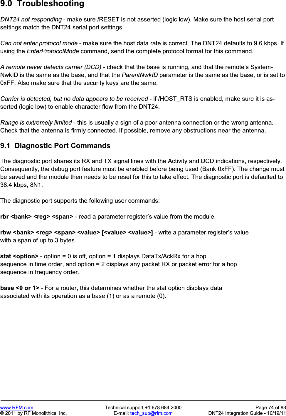www.RFM.com  Technical support +1.678.684.2000  Page 74 of 83 © 2011 by RF Monolithics, Inc.  E-mail: tech_sup@rfm.com  DNT24 Integration Guide - 10/19/11 9.0  Troubleshooting DNT24 not responding - make sure /RESET is not asserted (logic low). Make sure the host serial port settings match the DNT24 serial port settings. Can not enter protocol mode - make sure the host data rate is correct. The DNT24 defaults to 9.6 kbps. If using the EnterProtocolMode command, send the complete protocol format for this command.A remote never detects carrier (DCD) - check that the base is running, and that the remote’s System-NwkID is the same as the base, and that the ParentNwkID parameter is the same as the base, or is set to 0xFF. Also make sure that the security keys are the same.Carrier is detected, but no data appears to be received - if /HOST_RTS is enabled, make sure it is as-serted (logic low) to enable character flow from the DNT24.Range is extremely limited - this is usually a sign of a poor antenna connection or the wrong antenna. Check that the antenna is firmly connected. If possible, remove any obstructions near the antenna.9.1  Diagnostic Port Commands The diagnostic port shares its RX and TX signal lines with the Activity and DCD indications, respectively.  Consequently, the debug port feature must be enabled before being used (Bank 0xFF). The change must be saved and the module then needs to be reset for this to take effect. The diagnostic port is defaulted to 38.4 kbps, 8N1. The diagnostic port supports the following user commands: rbr &lt;bank&gt; &lt;reg&gt; &lt;span&gt; - read a parameter register’s value from the module. rbw &lt;bank&gt; &lt;reg&gt; &lt;span&gt; &lt;value&gt; [&lt;value&gt; &lt;value&gt;] - write a parameter register’s value with a span of up to 3 bytes stat &lt;option&gt; - option = 0 is off, option = 1 displays DataTx/AckRx for a hop sequence in time order, and option = 2 displays any packet RX or packet error for a hop sequence in frequency order. base &lt;0 or 1&gt; - For a router, this determines whether the stat option displays data associated with its operation as a base (1) or as a remote (0). 