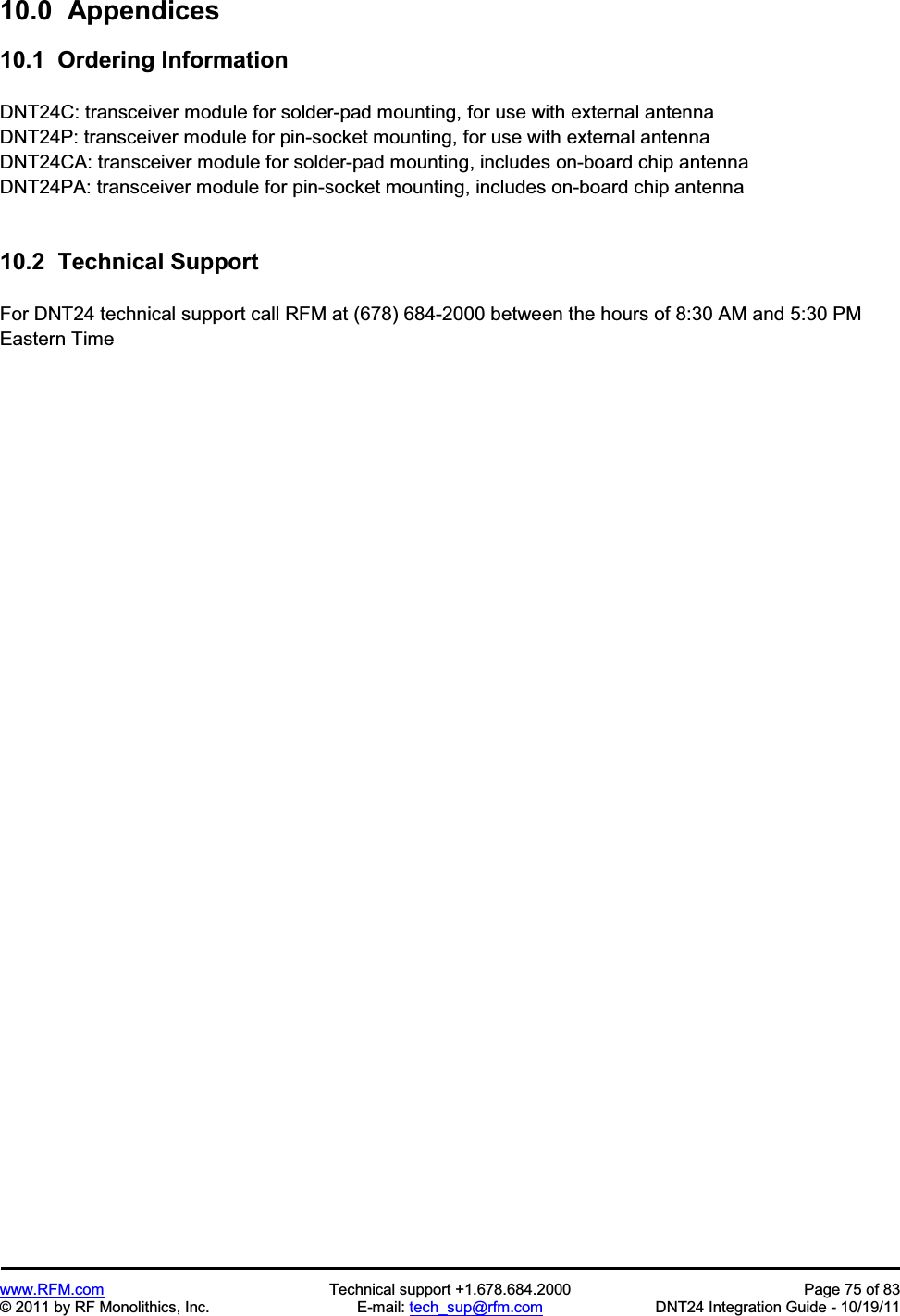 www.RFM.com Technical support +1.678.684.2000 Page 75 of 83 © 2011 by RF Monolithics, Inc. E-mail: tech_sup@rfm.com DNT24 Integration Guide - 10/19/11 10.0 Appendices10.1 Ordering Information DNT24C: transceiver module for solder-pad mounting, for use with external antenna DNT24P: transceiver module for pin-socket mounting, for use with external antenna DNT24CA: transceiver module for solder-pad mounting, includes on-board chip antenna DNT24PA: transceiver module for pin-socket mounting, includes on-board chip antenna 10.2 Technical Support For DNT24 technical support call RFM at (678) 684-2000 between the hours of 8:30 AM and 5:30 PM Eastern Time