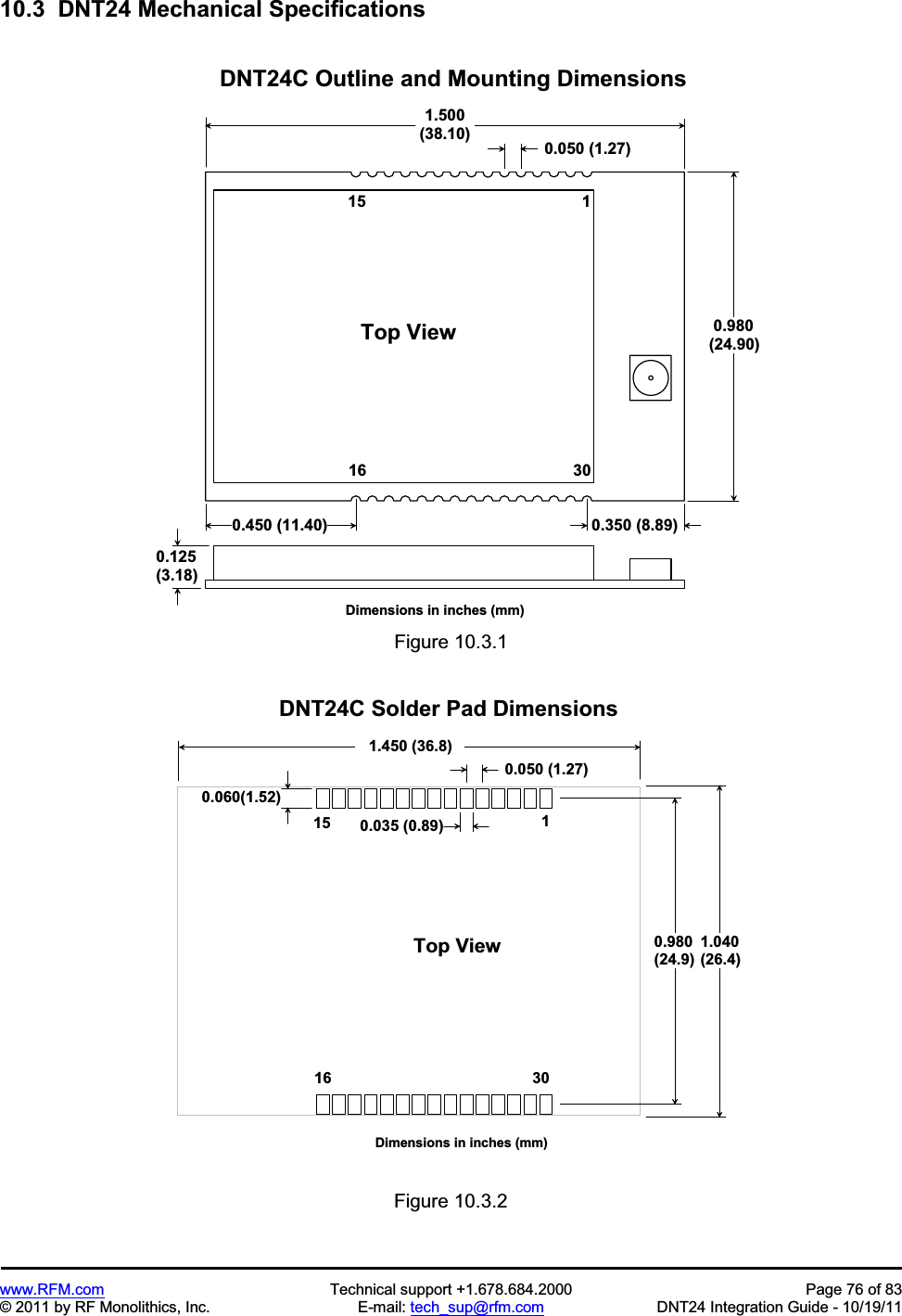 www.RFM.com Technical support +1.678.684.2000 Page 76 of 83 © 2011 by RF Monolithics, Inc. E-mail: tech_sup@rfm.com DNT24 Integration Guide - 10/19/11 10.3 DNT24 Mechanical Specifications 1 . 5 0 0( 3 8 . 1 0 ) 0 . 9 8 0( 2 4 . 9 0 )D N T 2 4 C O u t l i n e a n d M o u n t i n g D i m e n s i o n s0 . 0 5 0 ( 1 . 2 7 )1T o p V i e w0 . 1 2 5( 3 . 1 8 )1 51 6 3 0D i m e n s i o n s i n i n c h e s ( m m )0 . 4 5 0 ( 1 1 . 4 0 ) 0 . 3 5 0 ( 8 . 8 9 )Figure 10.3.1 0 . 0 6 0 ( 1 . 5 2 )1 . 4 5 0 ( 3 6 . 8 )0 . 9 8 0( 2 4 . 9 )D N T 2 4 C S o l d e r P a d D i m e n s i o n s0 . 0 5 0 ( 1 . 2 7 )1T o p V i e w1 51 6 3 0D i m e n s i o n s i n i n c h e s ( m m )0 . 0 3 5 ( 0 . 8 9 )1 . 0 4 0( 2 6 . 4 )Figure 10.3.2