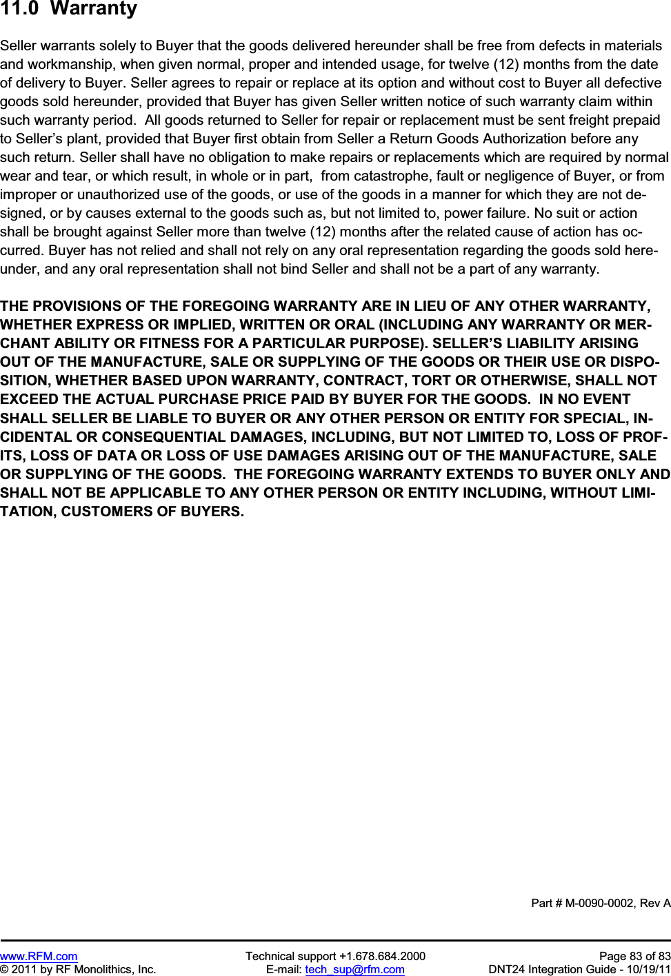 www.RFM.com Technical support +1.678.684.2000 Page 83 of 83 © 2011 by RF Monolithics, Inc. E-mail: tech_sup@rfm.com DNT24 Integration Guide - 10/19/11 11.0 Warranty Seller warrants solely to Buyer that the goods delivered hereunder shall be free from defects in materials and workmanship, when given normal, proper and intended usage, for twelve (12) months from the date of delivery to Buyer. Seller agrees to repair or replace at its option and without cost to Buyer all defective goods sold hereunder, provided that Buyer has given Seller written notice of such warranty claim within such warranty period. All goods returned to Seller for repair or replacement must be sent freight prepaid to Seller’s plant, provided that Buyer first obtain from Seller a Return Goods Authorization before any such return. Seller shall have no obligation to make repairs or replacements which are required by normal wear and tear, or which result, in whole or in part, from catastrophe, fault or negligence of Buyer, or from improper or unauthorized use of the goods, or use of the goods in a manner for which they are not de-signed, or by causes external to the goods such as, but not limited to, power failure. No suit or action shall be brought against Seller more than twelve (12) months after the related cause of action has oc-curred. Buyer has not relied and shall not rely on any oral representation regarding the goods sold here-under, and any oral representation shall not bind Seller and shall not be a part of any warranty. THE PROVISIONS OF THE FOREGOING WARRANTY ARE IN LIEU OF ANY OTHER WARRANTY, WHETHER EXPRESS OR IMPLIED, WRITTEN OR ORAL (INCLUDING ANY WARRANTY OR MER-CHANT ABILITY OR FITNESS FOR A PARTICULAR PURPOSE). SELLER’S LIABILITY ARISING OUT OF THE MANUFACTURE, SALE OR SUPPLYING OF THE GOODS OR THEIR USE OR DISPO-SITION, WHETHER BASED UPON WARRANTY, CONTRACT, TORT OR OTHERWISE, SHALL NOT EXCEED THE ACTUAL PURCHASE PRICE PAID BY BUYER FOR THE GOODS. IN NO EVENT SHALL SELLER BE LIABLE TO BUYER OR ANY OTHER PERSON OR ENTITY FOR SPECIAL, IN-CIDENTAL OR CONSEQUENTIAL DAMAGES, INCLUDING, BUT NOT LIMITED TO, LOSS OF PROF-ITS, LOSS OF DATA OR LOSS OF USE DAMAGES ARISING OUT OF THE MANUFACTURE, SALE OR SUPPLYING OF THE GOODS. THE FOREGOING WARRANTY EXTENDS TO BUYER ONLY AND SHALL NOT BE APPLICABLE TO ANY OTHER PERSON OR ENTITY INCLUDING, WITHOUT LIMI-TATION, CUSTOMERS OF BUYERS. Part # M-0090-0002, Rev A