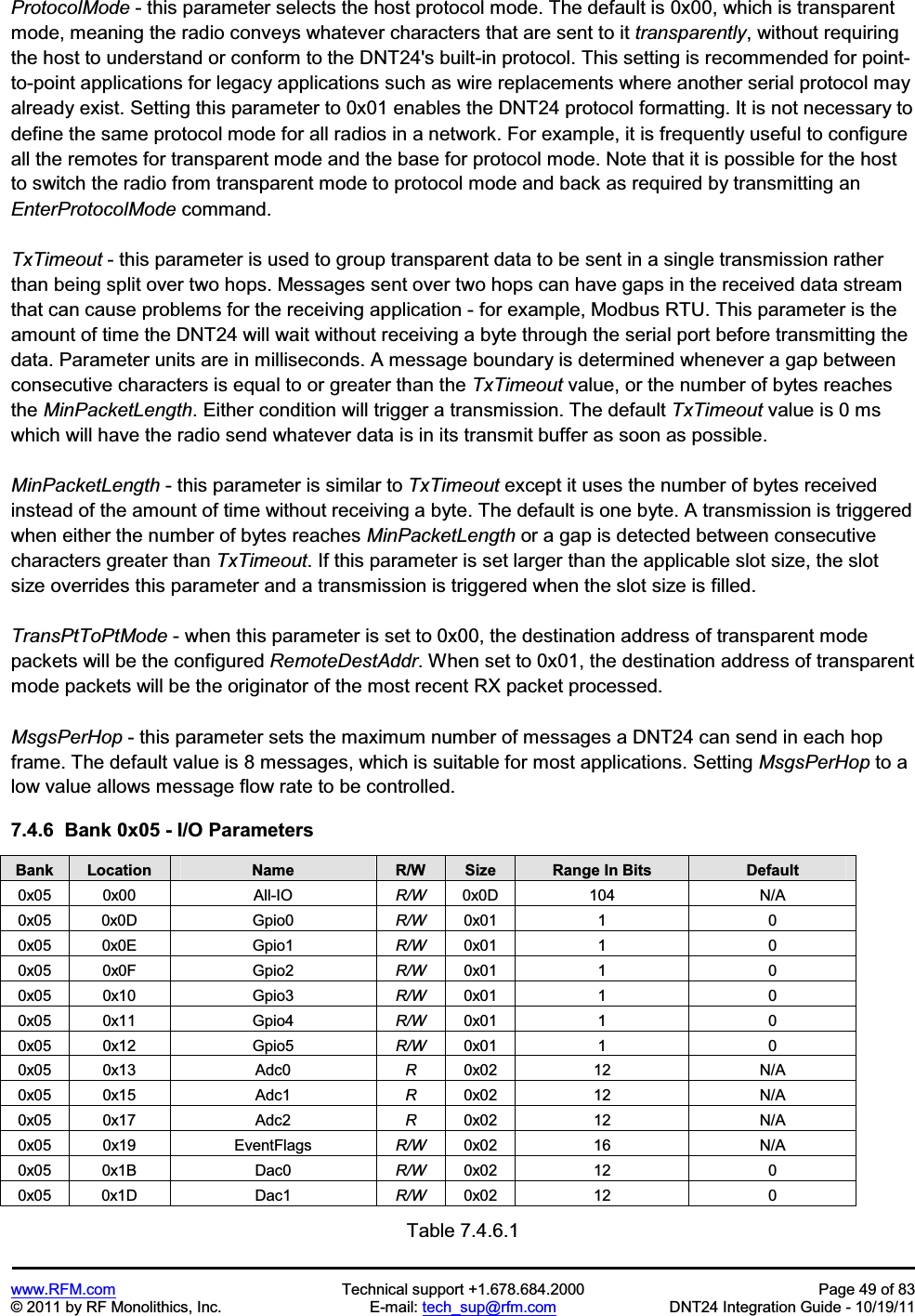 www.RFM.com Technical support +1.678.684.2000 Page 49 of 83 © 2011 by RF Monolithics, Inc. E-mail: tech_sup@rfm.com DNT24 Integration Guide - 10/19/11 ProtocolMode - this parameter selects the host protocol mode. The default is 0x00, which is transparent mode, meaning the radio conveys whatever characters that are sent to it transparently, without requiring the host to understand or conform to the DNT24's built-in protocol. This setting is recommended for point-to-point applications for legacy applications such as wire replacements where another serial protocol may already exist. Setting this parameter to 0x01 enables the DNT24 protocol formatting. It is not necessary to define the same protocol mode for all radios in a network. For example, it is frequently useful to configure all the remotes for transparent mode and the base for protocol mode. Note that it is possible for the host to switch the radio from transparent mode to protocol mode and back as required by transmitting an EnterProtocolMode command. TxTimeout - this parameter is used to group transparent data to be sent in a single transmission rather than being split over two hops. Messages sent over two hops can have gaps in the received data stream that can cause problems for the receiving application - for example, Modbus RTU. This parameter is the amount of time the DNT24 will wait without receiving a byte through the serial port before transmitting the data. Parameter units are in milliseconds. A message boundary is determined whenever a gap between consecutive characters is equal to or greater than the TxTimeout value, or the number of bytes reaches the MinPacketLength. Either condition will trigger a transmission. The default TxTimeout value is 0 ms which will have the radio send whatever data is in its transmit buffer as soon as possible. MinPacketLength - this parameter is similar to TxTimeout except it uses the number of bytes received instead of the amount of time without receiving a byte. The default is one byte. A transmission is triggered when either the number of bytes reaches MinPacketLength or a gap is detected between consecutive characters greater than TxTimeout. If this parameter is set larger than the applicable slot size, the slot size overrides this parameter and a transmission is triggered when the slot size is filled. TransPtToPtMode - when this parameter is set to 0x00, the destination address of transparent mode packets will be the configured RemoteDestAddr. When set to 0x01, the destination address of transparent mode packets will be the originator of the most recent RX packet processed. MsgsPerHop - this parameter sets the maximum number of messages a DNT24 can send in each hop frame. The default value is 8 messages, which is suitable for most applications. Setting MsgsPerHop to a low value allows message flow rate to be controlled. 7.4.6 Bank 0x05 - I/O Parameters Bank Location Name R/W Size Range In Bits Default0x05 0x00 All-IO R/W 0x0D 104 N/A 0x05 0x0D Gpio0 R/W 0x01 1 0 0x05 0x0E Gpio1 R/W 0x01 1 0 0x05 0x0F Gpio2 R/W 0x01 1 0 0x05 0x10 Gpio3 R/W 0x01 1 0 0x05 0x11 Gpio4 R/W 0x01 1 0 0x05 0x12 Gpio5 R/W 0x01 1 0 0x05 0x13 Adc0 R0x02 12 N/A 0x05 0x15 Adc1 R0x02 12 N/A 0x05 0x17 Adc2 R0x02 12 N/A 0x05 0x19 EventFlags R/W 0x02 16 N/A 0x05 0x1B Dac0 R/W 0x02 12 0 0x05 0x1D Dac1 R/W 0x02 12 0 Table 7.4.6.1