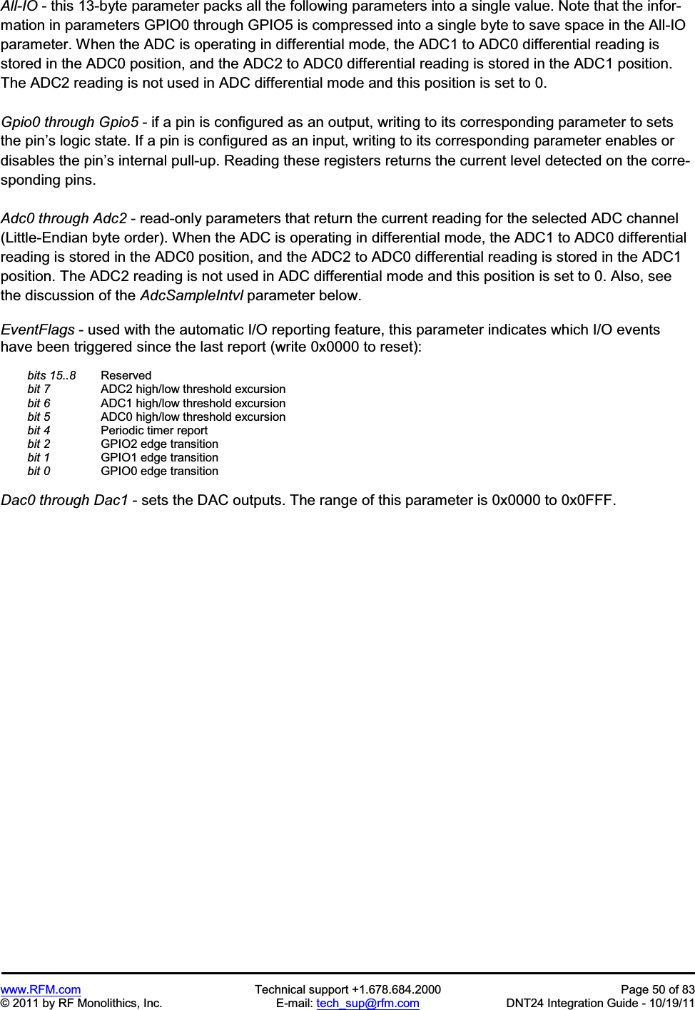 www.RFM.com Technical support +1.678.684.2000 Page 50 of 83 © 2011 by RF Monolithics, Inc. E-mail: tech_sup@rfm.com DNT24 Integration Guide - 10/19/11 All-IO - this 13-byte parameter packs all the following parameters into a single value. Note that the infor-mation in parameters GPIO0 through GPIO5 is compressed into a single byte to save space in the All-IO parameter. When the ADC is operating in differential mode, the ADC1 to ADC0 differential reading is stored in the ADC0 position, and the ADC2 to ADC0 differential reading is stored in the ADC1 position. The ADC2 reading is not used in ADC differential mode and this position is set to 0. Gpio0 through Gpio5 - if a pin is configured as an output, writing to its corresponding parameter to sets the pin’s logic state. If a pin is configured as an input, writing to its corresponding parameter enables or disables the pin’s internal pull-up. Reading these registers returns the current level detected on the corre-sponding pins. Adc0 through Adc2 - read-only parameters that return the current reading for the selected ADC channel (Little-Endian byte order). When the ADC is operating in differential mode, the ADC1 to ADC0 differential reading is stored in the ADC0 position, and the ADC2 to ADC0 differential reading is stored in the ADC1 position. The ADC2 reading is not used in ADC differential mode and this position is set to 0. Also, see the discussion of the AdcSampleIntvl parameter below. EventFlags - used with the automatic I/O reporting feature, this parameter indicates which I/O events have been triggered since the last report (write 0x0000 to reset): bits 15..8 Reserved bit 7 ADC2 high/low threshold excursion bit 6 ADC1 high/low threshold excursion bit 5 ADC0 high/low threshold excursion bit 4 Periodic timer report bit 2 GPIO2 edge transition bit 1 GPIO1 edge transition bit 0 GPIO0 edge transition Dac0 through Dac1 - sets the DAC outputs. The range of this parameter is 0x0000 to 0x0FFF.