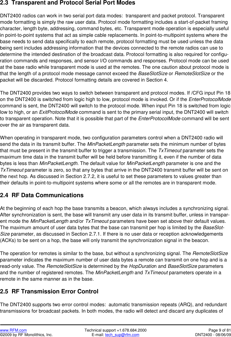   www.RFM.com  Technical support +1.678.684.2000  Page 9 of 81 ©2009 by RF Monolithics, Inc.  E-mail: tech_sup@rfm.com  DNT2400 - 08/06/09 2.3  Transparent and Protocol Serial Port Modes  DNT2400 radios can work in two serial port data modes:  transparent and packet protocol. Transparent mode formatting is simply the raw user data. Protocol mode formatting includes a start-of-packet framing character, length byte, addressing, command bytes, etc. Transparent mode operation is especially useful in point-to-point systems that act as simple cable replacements. In point-to-multipoint systems where the base needs to send data specifically to each remote, protocol formatting must be used unless the data being sent includes addressing information that the devices connected to the remote radios can use to determine the intended destination of the broadcast data. Protocol formatting is also required for configu-ration commands and responses, and sensor I/O commands and responses. Protocol mode can be used at the base radio while transparent mode is used at the remotes. The one caution about protocol mode is that the length of a protocol mode message cannot exceed the BaseSlotSize or RemoteSlotSize or the packet will be discarded. Protocol formatting details are covered in Section 4.  The DNT2400 provides two ways to switch between transparent and protocol modes. If /CFG input Pin 18 on the DNT2400 is switched from logic high to low, protocol mode is invoked. Or if the EnterProtocolMode command is sent, the DNT2400 will switch to the protocol mode. When input Pin 18 is switched from logic low to high, or an ExitProtocolMode command is sent to the primary serial input, the DNT2400 will switch to transparent operation. Note that it is possible that part of the EnterProtocolMode command will be sent over the air as transparent data.  When operating in transparent mode, two configuration parameters control when a DNT2400 radio will send the data in its transmit buffer. The MinPacketLength parameter sets the minimum number of bytes that must be present in the transmit buffer to trigger a transmission. The TxTimeout parameter sets the maximum time data in the transmit buffer will be held before transmitting it, even if the number of data bytes is less than MinPacketLength. The default value for MinPacketLength parameter is one and the TxTimeout parameter is zero, so that any bytes that arrive in the DNT2400 transmit buffer will be sent on the next hop. As discussed in Section 2.7.2, it is useful to set these parameters to values greater than their defaults in point-to-multipoint systems where some or all the remotes are in transparent mode.  2.4  RF Data Communications  At the beginning of each hop the base transmits a beacon, which always includes a synchronizing signal. After synchronization is sent, the base will transmit any user data in its transmit buffer, unless in transpar-ent mode the MinPacketLength and/or TxTimeout parameters have been set above their default values. The maximum amount of user data bytes that the base can transmit per hop is limited by the BaseSlot-Size parameter, as discussed in Section 2.7.1. If there is no user data or reception acknowledgements (ACKs) to be sent on a hop, the base will only transmit the synchronization signal in the beacon.  The operation for remotes is similar to the base, but without a synchronizing signal. The RemoteSlotSize parameter indicates the maximum number of user data bytes a remote can transmit on one hop and is a read-only value. The RemoteSlotSize is determined by the HopDuration and BaseSlotSize parameters and the number of registered remotes. The MinPacketLength and TxTimeout parameters operate in a remote in the same manner as in the base.  2.5  RF Transmission Error Control  The DNT2400 supports two error control modes:  automatic transmission repeats (ARQ), and redundant transmissions for broadcast packets. In both modes, the radio will detect and discard any duplicates of 