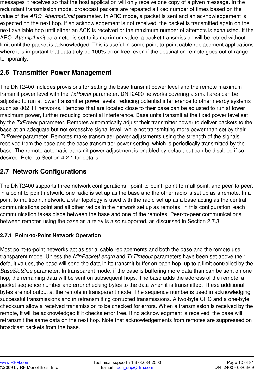   www.RFM.com  Technical support +1.678.684.2000  Page 10 of 81 ©2009 by RF Monolithics, Inc.  E-mail: tech_sup@rfm.com  DNT2400 - 08/06/09 messages it receives so that the host application will only receive one copy of a given message. In the redundant transmission mode, broadcast packets are repeated a fixed number of times based on the value of the ARQ_AttemptLimit parameter. In ARQ mode, a packet is sent and an acknowledgement is expected on the next hop. If an acknowledgement is not received, the packet is transmitted again on the next available hop until either an ACK is received or the maximum number of attempts is exhausted. If the ARQ_AttemptLimit parameter is set to its maximum value, a packet transmission will be retried without limit until the packet is acknowledged. This is useful in some point-to-point cable replacement applications where it is important that data truly be 100% error-free, even if the destination remote goes out of range temporarily.  2.6  Transmitter Power Management  The DNT2400 includes provisions for setting the base transmit power level and the remote maximum transmit power level with the TxPower parameter. DNT2400 networks covering a small area can be adjusted to run at lower transmitter power levels, reducing potential interference to other nearby systems such as 802.11 networks. Remotes that are located close to their base can be adjusted to run at lower maximum power, further reducing potential interference. Base units transmit at the fixed power level set by the TxPower parameter. Remotes automatically adjust their transmitter power to deliver packets to the base at an adequate but not excessive signal level, while not transmitting more power than set by their TxPower parameter. Remotes make transmitter power adjustments using the strength of the signals received from the base and the base transmitter power setting, which is periodically transmitted by the base. The remote automatic transmit power adjustment is enabled by default but can be disabled if so desired. Refer to Section 4.2.1 for details.  2.7  Network Configurations  The DNT2400 supports three network configurations:  point-to-point, point-to-multipoint, and peer-to-peer. In a point-to-point network, one radio is set up as the base and the other radio is set up as a remote. In a point-to-multipoint network, a star topology is used with the radio set up as a base acting as the central communications point and all other radios in the network set up as remotes. In this configuration, each communication takes place between the base and one of the remotes. Peer-to-peer communications between remotes using the base as a relay is also supported, as discussed in Section 2.7.3.  2.7.1  Point-to-Point Network Operation  Most point-to-point networks act as serial cable replacements and both the base and the remote use transparent mode. Unless the MinPacketLength and TxTimeout parameters have been set above their default values, the base will send the data in its transmit buffer on each hop, up to a limit controlled by the BaseSlotSize parameter. In transparent mode, if the base is buffering more data than can be sent on one hop, the remaining data will be sent on subsequent hops. The base adds the address of the remote, a packet sequence number and error checking bytes to the data when it is transmitted. These additional bytes are not output at the remote in transparent mode. The sequence number is used in acknowledging successful transmissions and in retransmitting corrupted transmissions. A two-byte CRC and a one-byte checksum allow a received transmission to be checked for errors. When a transmission is received by the remote, it will be acknowledged if it checks error free. If no acknowledgment is received, the base will retransmit the same data on the next hop. Note that acknowledgements from remotes are suppressed on broadcast packets from the base. 
