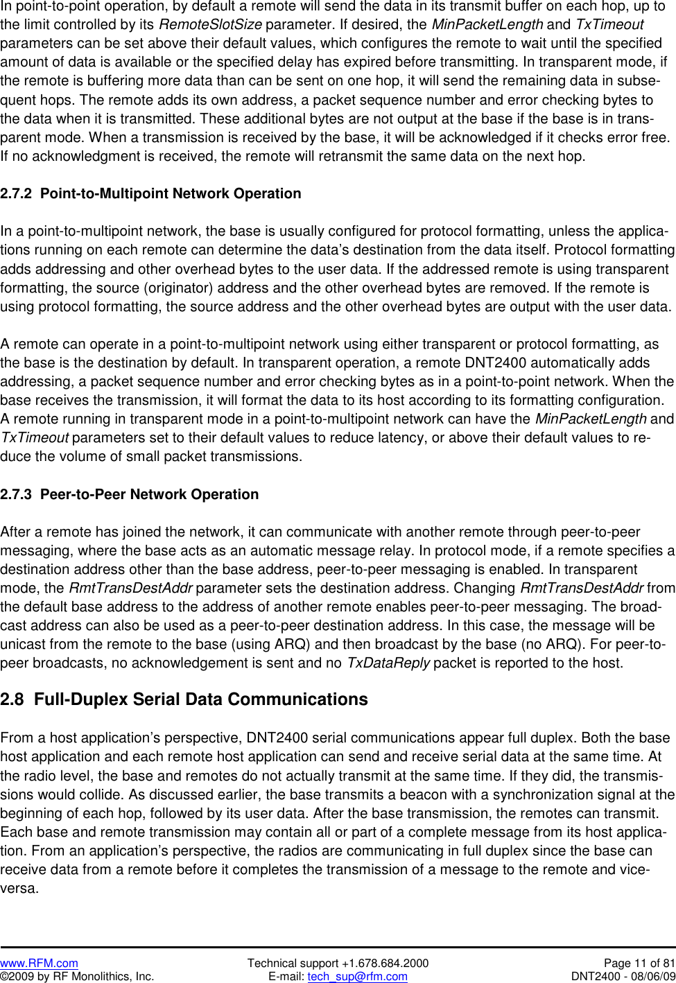  www.RFM.com  Technical support +1.678.684.2000  Page 11 of 81 ©2009 by RF Monolithics, Inc.  E-mail: tech_sup@rfm.com  DNT2400 - 08/06/09 In point-to-point operation, by default a remote will send the data in its transmit buffer on each hop, up to the limit controlled by its RemoteSlotSize parameter. If desired, the MinPacketLength and TxTimeout parameters can be set above their default values, which configures the remote to wait until the specified amount of data is available or the specified delay has expired before transmitting. In transparent mode, if the remote is buffering more data than can be sent on one hop, it will send the remaining data in subse-quent hops. The remote adds its own address, a packet sequence number and error checking bytes to the data when it is transmitted. These additional bytes are not output at the base if the base is in trans-parent mode. When a transmission is received by the base, it will be acknowledged if it checks error free. If no acknowledgment is received, the remote will retransmit the same data on the next hop.  2.7.2  Point-to-Multipoint Network Operation  In a point-to-multipoint network, the base is usually configured for protocol formatting, unless the applica-tions running on each remote can determine the data’s destination from the data itself. Protocol formatting adds addressing and other overhead bytes to the user data. If the addressed remote is using transparent formatting, the source (originator) address and the other overhead bytes are removed. If the remote is using protocol formatting, the source address and the other overhead bytes are output with the user data.  A remote can operate in a point-to-multipoint network using either transparent or protocol formatting, as the base is the destination by default. In transparent operation, a remote DNT2400 automatically adds addressing, a packet sequence number and error checking bytes as in a point-to-point network. When the base receives the transmission, it will format the data to its host according to its formatting configuration. A remote running in transparent mode in a point-to-multipoint network can have the MinPacketLength and TxTimeout parameters set to their default values to reduce latency, or above their default values to re-duce the volume of small packet transmissions.  2.7.3  Peer-to-Peer Network Operation  After a remote has joined the network, it can communicate with another remote through peer-to-peer messaging, where the base acts as an automatic message relay. In protocol mode, if a remote specifies a destination address other than the base address, peer-to-peer messaging is enabled. In transparent mode, the RmtTransDestAddr parameter sets the destination address. Changing RmtTransDestAddr from the default base address to the address of another remote enables peer-to-peer messaging. The broad-cast address can also be used as a peer-to-peer destination address. In this case, the message will be unicast from the remote to the base (using ARQ) and then broadcast by the base (no ARQ). For peer-to-peer broadcasts, no acknowledgement is sent and no TxDataReply packet is reported to the host.  2.8  Full-Duplex Serial Data Communications  From a host application’s perspective, DNT2400 serial communications appear full duplex. Both the base host application and each remote host application can send and receive serial data at the same time. At the radio level, the base and remotes do not actually transmit at the same time. If they did, the transmis-sions would collide. As discussed earlier, the base transmits a beacon with a synchronization signal at the beginning of each hop, followed by its user data. After the base transmission, the remotes can transmit. Each base and remote transmission may contain all or part of a complete message from its host applica-tion. From an application’s perspective, the radios are communicating in full duplex since the base can receive data from a remote before it completes the transmission of a message to the remote and vice- versa. 