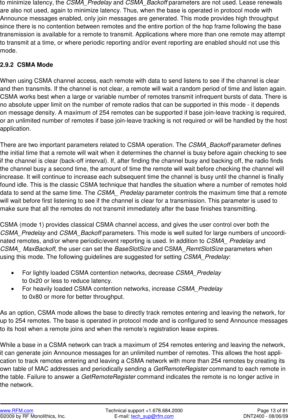   www.RFM.com  Technical support +1.678.684.2000  Page 13 of 81 ©2009 by RF Monolithics, Inc.  E-mail: tech_sup@rfm.com  DNT2400 - 08/06/09 to minimize latency, the CSMA_Predelay and CSMA_Backoff parameters are not used. Lease renewals are also not used, again to minimize latency. Thus, when the base is operated in protocol mode with Announce messages enabled, only join messages are generated. This mode provides high throughput since there is no contention between remotes and the entire portion of the hop frame following the base transmission is available for a remote to transmit. Applications where more than one remote may attempt to transmit at a time, or where periodic reporting and/or event reporting are enabled should not use this mode.  2.9.2  CSMA Mode  When using CSMA channel access, each remote with data to send listens to see if the channel is clear and then transmits. If the channel is not clear, a remote will wait a random period of time and listen again. CSMA works best when a large or variable number of remotes transmit infrequent bursts of data. There is no absolute upper limit on the number of remote radios that can be supported in this mode - it depends on message density. A maximum of 254 remotes can be supported if base join-leave tracking is required, or an unlimited number of remotes if base join-leave tracking is not required or will be handled by the host application.  There are two important parameters related to CSMA operation. The CSMA_Backoff parameter defines the initial time that a remote will wait when it determines the channel is busy before again checking to see if the channel is clear (back-off interval). If, after finding the channel busy and backing off, the radio finds the channel busy a second time, the amount of time the remote will wait before checking the channel will increase. It will continue to increase each subsequent time the channel is busy until the channel is finally found idle. This is the classic CSMA technique that handles the situation where a number of remotes hold data to send at the same time. The CSMA_ Predelay parameter controls the maximum time that a remote will wait before first listening to see if the channel is clear for a transmission. This parameter is used to make sure that all the remotes do not transmit immediately after the base finishes transmitting.  CSMA (mode 1) provides classical CSMA channel access, and gives the user control over both the CSMA_Predelay and CSMA_Backoff parameters. This mode is well suited for large numbers of uncoordi-nated remotes, and/or where periodic/event reporting is used. In addition to CSMA_ Predelay and CSMA_ MaxBackoff, the user can set the BaseSlotSize and CSMA_RemtSlotSize parameters when using this mode. The following guidelines are suggested for setting CSMA_Predelay:  •  For lightly loaded CSMA contention networks, decrease CSMA_Predelay to 0x20 or less to reduce latency. •  For heavily loaded CSMA contention networks, increase CSMA_Predelay to 0x80 or more for better throughput.  As an option, CSMA mode allows the base to directly track remotes entering and leaving the network, for up to 254 remotes. The base is operated in protocol mode and is configured to send Announce messages to its host when a remote joins and when the remote’s registration lease expires.  While a base in a CSMA network can track a maximum of 254 remotes entering and leaving the network, it can generate join Announce messages for an unlimited number of remotes. This allows the host appli-cation to track remotes entering and leaving a CSMA network with more than 254 remotes by creating its own table of MAC addresses and periodically sending a GetRemoteRegister command to each remote in the table. Failure to answer a GetRemoteRegister command indicates the remote is no longer active in the network. 