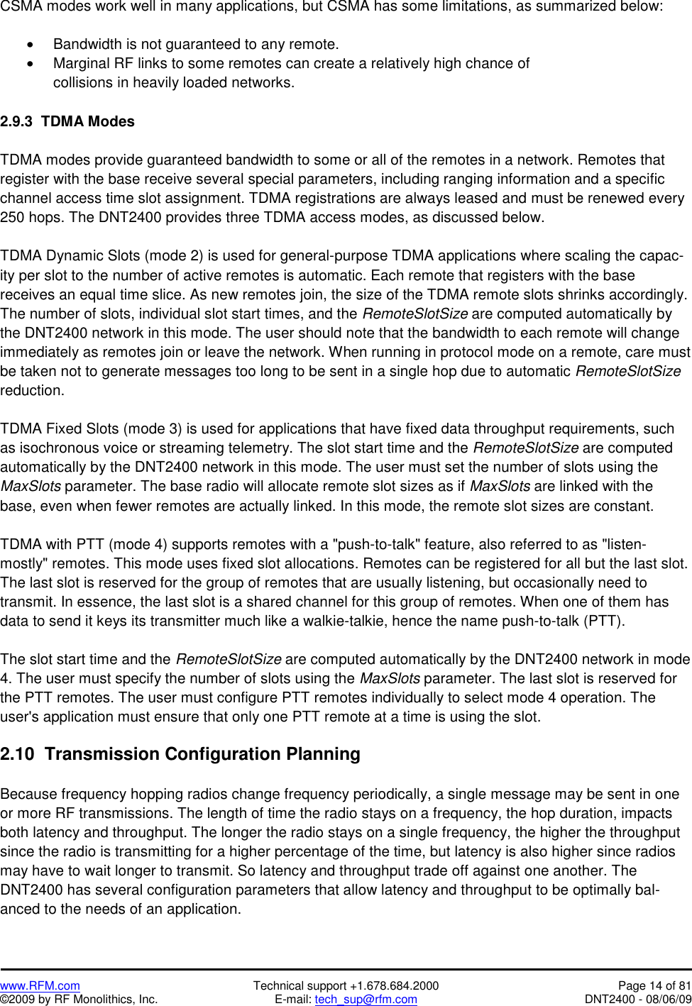   www.RFM.com  Technical support +1.678.684.2000  Page 14 of 81 ©2009 by RF Monolithics, Inc.  E-mail: tech_sup@rfm.com  DNT2400 - 08/06/09 CSMA modes work well in many applications, but CSMA has some limitations, as summarized below:  •  Bandwidth is not guaranteed to any remote. •  Marginal RF links to some remotes can create a relatively high chance of collisions in heavily loaded networks.  2.9.3  TDMA Modes  TDMA modes provide guaranteed bandwidth to some or all of the remotes in a network. Remotes that register with the base receive several special parameters, including ranging information and a specific channel access time slot assignment. TDMA registrations are always leased and must be renewed every 250 hops. The DNT2400 provides three TDMA access modes, as discussed below.  TDMA Dynamic Slots (mode 2) is used for general-purpose TDMA applications where scaling the capac-ity per slot to the number of active remotes is automatic. Each remote that registers with the base  receives an equal time slice. As new remotes join, the size of the TDMA remote slots shrinks accordingly. The number of slots, individual slot start times, and the RemoteSlotSize are computed automatically by the DNT2400 network in this mode. The user should note that the bandwidth to each remote will change immediately as remotes join or leave the network. When running in protocol mode on a remote, care must be taken not to generate messages too long to be sent in a single hop due to automatic RemoteSlotSize reduction.  TDMA Fixed Slots (mode 3) is used for applications that have fixed data throughput requirements, such as isochronous voice or streaming telemetry. The slot start time and the RemoteSlotSize are computed automatically by the DNT2400 network in this mode. The user must set the number of slots using the MaxSlots parameter. The base radio will allocate remote slot sizes as if MaxSlots are linked with the base, even when fewer remotes are actually linked. In this mode, the remote slot sizes are constant.  TDMA with PTT (mode 4) supports remotes with a &quot;push-to-talk&quot; feature, also referred to as &quot;listen-mostly&quot; remotes. This mode uses fixed slot allocations. Remotes can be registered for all but the last slot. The last slot is reserved for the group of remotes that are usually listening, but occasionally need to transmit. In essence, the last slot is a shared channel for this group of remotes. When one of them has data to send it keys its transmitter much like a walkie-talkie, hence the name push-to-talk (PTT).  The slot start time and the RemoteSlotSize are computed automatically by the DNT2400 network in mode 4. The user must specify the number of slots using the MaxSlots parameter. The last slot is reserved for the PTT remotes. The user must configure PTT remotes individually to select mode 4 operation. The user&apos;s application must ensure that only one PTT remote at a time is using the slot.  2.10  Transmission Configuration Planning  Because frequency hopping radios change frequency periodically, a single message may be sent in one or more RF transmissions. The length of time the radio stays on a frequency, the hop duration, impacts both latency and throughput. The longer the radio stays on a single frequency, the higher the throughput since the radio is transmitting for a higher percentage of the time, but latency is also higher since radios may have to wait longer to transmit. So latency and throughput trade off against one another. The DNT2400 has several configuration parameters that allow latency and throughput to be optimally bal-anced to the needs of an application. 