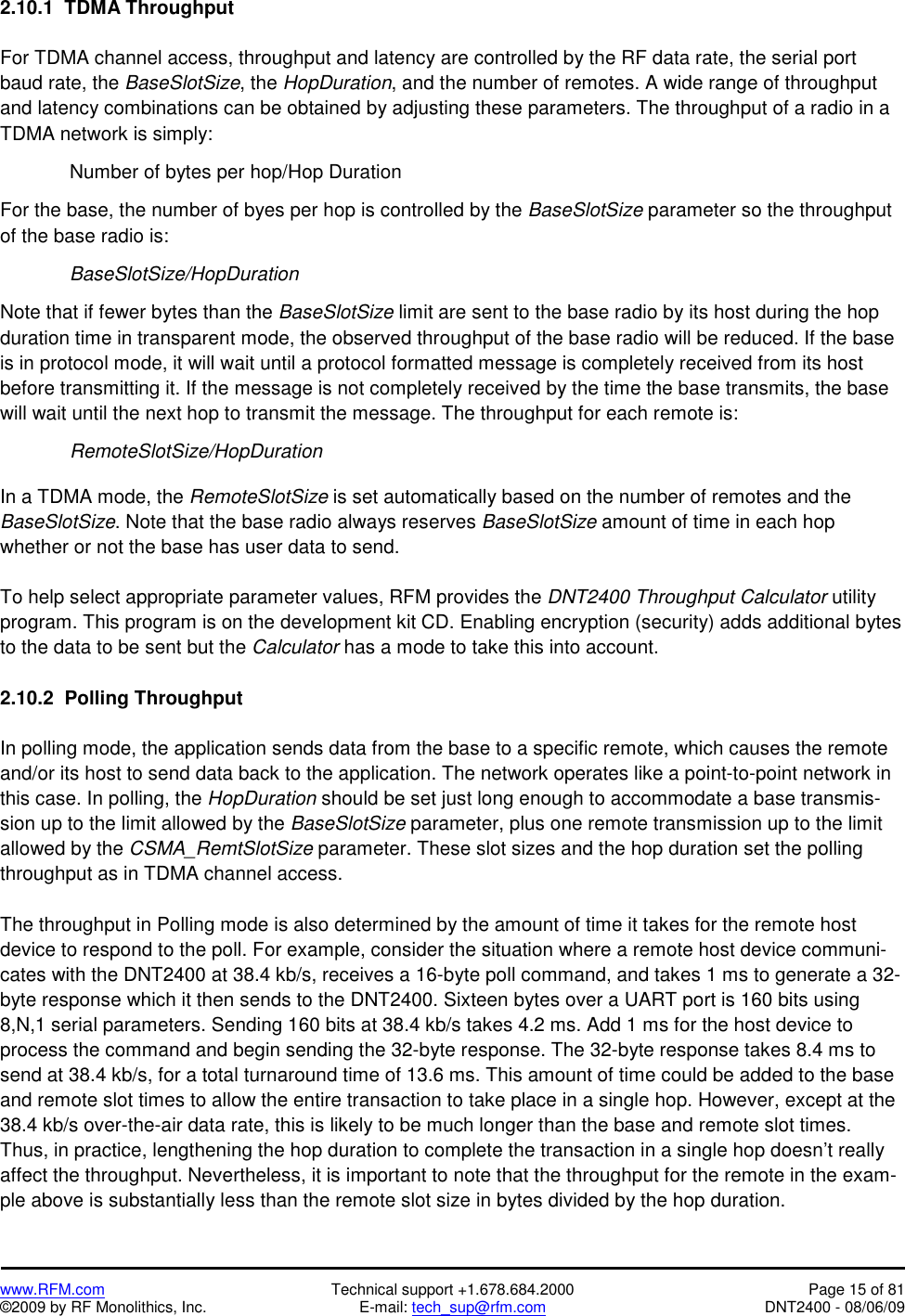   www.RFM.com  Technical support +1.678.684.2000  Page 15 of 81 ©2009 by RF Monolithics, Inc.  E-mail: tech_sup@rfm.com  DNT2400 - 08/06/09 2.10.1  TDMA Throughput  For TDMA channel access, throughput and latency are controlled by the RF data rate, the serial port baud rate, the BaseSlotSize, the HopDuration, and the number of remotes. A wide range of throughput and latency combinations can be obtained by adjusting these parameters. The throughput of a radio in a TDMA network is simply:    Number of bytes per hop/Hop Duration  For the base, the number of byes per hop is controlled by the BaseSlotSize parameter so the throughput of the base radio is:   BaseSlotSize/HopDuration  Note that if fewer bytes than the BaseSlotSize limit are sent to the base radio by its host during the hop duration time in transparent mode, the observed throughput of the base radio will be reduced. If the base is in protocol mode, it will wait until a protocol formatted message is completely received from its host before transmitting it. If the message is not completely received by the time the base transmits, the base will wait until the next hop to transmit the message. The throughput for each remote is:   RemoteSlotSize/HopDuration  In a TDMA mode, the RemoteSlotSize is set automatically based on the number of remotes and the BaseSlotSize. Note that the base radio always reserves BaseSlotSize amount of time in each hop whether or not the base has user data to send.  To help select appropriate parameter values, RFM provides the DNT2400 Throughput Calculator utility program. This program is on the development kit CD. Enabling encryption (security) adds additional bytes to the data to be sent but the Calculator has a mode to take this into account.  2.10.2  Polling Throughput  In polling mode, the application sends data from the base to a specific remote, which causes the remote and/or its host to send data back to the application. The network operates like a point-to-point network in this case. In polling, the HopDuration should be set just long enough to accommodate a base transmis-sion up to the limit allowed by the BaseSlotSize parameter, plus one remote transmission up to the limit allowed by the CSMA_RemtSlotSize parameter. These slot sizes and the hop duration set the polling throughput as in TDMA channel access.   The throughput in Polling mode is also determined by the amount of time it takes for the remote host device to respond to the poll. For example, consider the situation where a remote host device communi-cates with the DNT2400 at 38.4 kb/s, receives a 16-byte poll command, and takes 1 ms to generate a 32-byte response which it then sends to the DNT2400. Sixteen bytes over a UART port is 160 bits using 8,N,1 serial parameters. Sending 160 bits at 38.4 kb/s takes 4.2 ms. Add 1 ms for the host device to process the command and begin sending the 32-byte response. The 32-byte response takes 8.4 ms to send at 38.4 kb/s, for a total turnaround time of 13.6 ms. This amount of time could be added to the base and remote slot times to allow the entire transaction to take place in a single hop. However, except at the 38.4 kb/s over-the-air data rate, this is likely to be much longer than the base and remote slot times. Thus, in practice, lengthening the hop duration to complete the transaction in a single hop doesn’t really affect the throughput. Nevertheless, it is important to note that the throughput for the remote in the exam-ple above is substantially less than the remote slot size in bytes divided by the hop duration. 