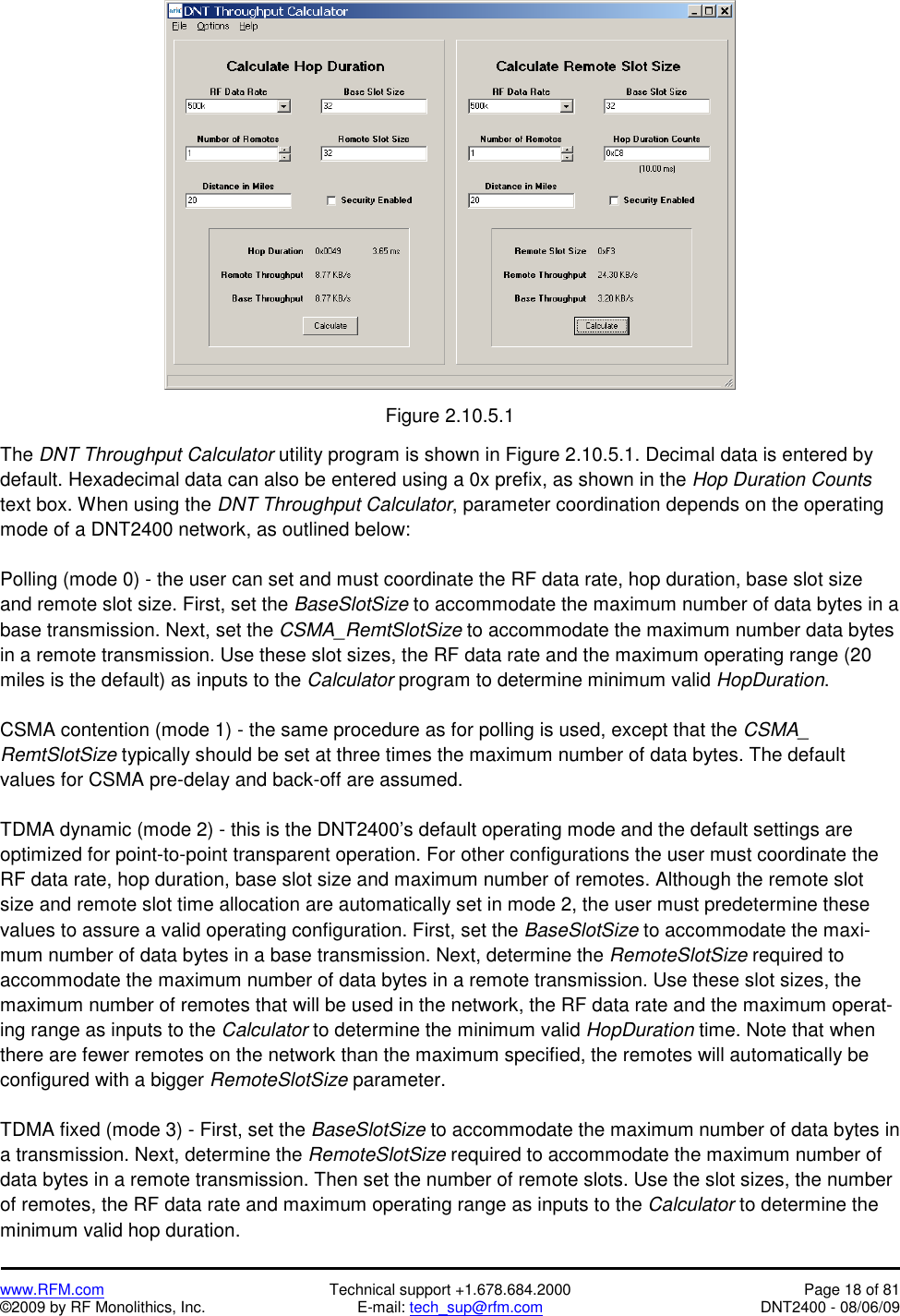   www.RFM.com  Technical support +1.678.684.2000  Page 18 of 81 ©2009 by RF Monolithics, Inc.  E-mail: tech_sup@rfm.com  DNT2400 - 08/06/09   Figure 2.10.5.1  The DNT Throughput Calculator utility program is shown in Figure 2.10.5.1. Decimal data is entered by default. Hexadecimal data can also be entered using a 0x prefix, as shown in the Hop Duration Counts text box. When using the DNT Throughput Calculator, parameter coordination depends on the operating mode of a DNT2400 network, as outlined below:  Polling (mode 0) - the user can set and must coordinate the RF data rate, hop duration, base slot size and remote slot size. First, set the BaseSlotSize to accommodate the maximum number of data bytes in a base transmission. Next, set the CSMA_RemtSlotSize to accommodate the maximum number data bytes in a remote transmission. Use these slot sizes, the RF data rate and the maximum operating range (20 miles is the default) as inputs to the Calculator program to determine minimum valid HopDuration.  CSMA contention (mode 1) - the same procedure as for polling is used, except that the CSMA_ RemtSlotSize typically should be set at three times the maximum number of data bytes. The default values for CSMA pre-delay and back-off are assumed.  TDMA dynamic (mode 2) - this is the DNT2400’s default operating mode and the default settings are optimized for point-to-point transparent operation. For other configurations the user must coordinate the RF data rate, hop duration, base slot size and maximum number of remotes. Although the remote slot size and remote slot time allocation are automatically set in mode 2, the user must predetermine these values to assure a valid operating configuration. First, set the BaseSlotSize to accommodate the maxi-mum number of data bytes in a base transmission. Next, determine the RemoteSlotSize required to accommodate the maximum number of data bytes in a remote transmission. Use these slot sizes, the maximum number of remotes that will be used in the network, the RF data rate and the maximum operat-ing range as inputs to the Calculator to determine the minimum valid HopDuration time. Note that when there are fewer remotes on the network than the maximum specified, the remotes will automatically be configured with a bigger RemoteSlotSize parameter.  TDMA fixed (mode 3) - First, set the BaseSlotSize to accommodate the maximum number of data bytes in a transmission. Next, determine the RemoteSlotSize required to accommodate the maximum number of data bytes in a remote transmission. Then set the number of remote slots. Use the slot sizes, the number of remotes, the RF data rate and maximum operating range as inputs to the Calculator to determine the minimum valid hop duration. 