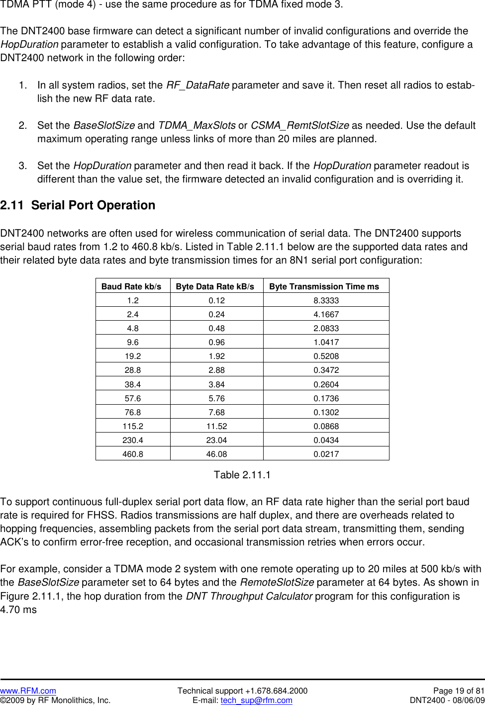   www.RFM.com  Technical support +1.678.684.2000  Page 19 of 81 ©2009 by RF Monolithics, Inc.  E-mail: tech_sup@rfm.com  DNT2400 - 08/06/09 TDMA PTT (mode 4) - use the same procedure as for TDMA fixed mode 3.  The DNT2400 base firmware can detect a significant number of invalid configurations and override the HopDuration parameter to establish a valid configuration. To take advantage of this feature, configure a DNT2400 network in the following order:  1.  In all system radios, set the RF_DataRate parameter and save it. Then reset all radios to estab-lish the new RF data rate.  2. Set the BaseSlotSize and TDMA_MaxSlots or CSMA_RemtSlotSize as needed. Use the default maximum operating range unless links of more than 20 miles are planned.  3. Set the HopDuration parameter and then read it back. If the HopDuration parameter readout is different than the value set, the firmware detected an invalid configuration and is overriding it.  2.11  Serial Port Operation  DNT2400 networks are often used for wireless communication of serial data. The DNT2400 supports serial baud rates from 1.2 to 460.8 kb/s. Listed in Table 2.11.1 below are the supported data rates and their related byte data rates and byte transmission times for an 8N1 serial port configuration:  Baud Rate kb/s  Byte Data Rate kB/s  Byte Transmission Time ms 1.2 0.12  8.3333 2.4 0.24  4.1667 4.8 0.48  2.0833 9.6 0.96  1.0417 19.2 1.92  0.5208 28.8 2.88  0.3472 38.4 3.84  0.2604 57.6 5.76  0.1736 76.8 7.68  0.1302 115.2 11.52  0.0868 230.4 23.04  0.0434 460.8 46.08  0.0217  Table 2.11.1  To support continuous full-duplex serial port data flow, an RF data rate higher than the serial port baud rate is required for FHSS. Radios transmissions are half duplex, and there are overheads related to hopping frequencies, assembling packets from the serial port data stream, transmitting them, sending ACK’s to confirm error-free reception, and occasional transmission retries when errors occur.  For example, consider a TDMA mode 2 system with one remote operating up to 20 miles at 500 kb/s with the BaseSlotSize parameter set to 64 bytes and the RemoteSlotSize parameter at 64 bytes. As shown in Figure 2.11.1, the hop duration from the DNT Throughput Calculator program for this configuration is 4.70 ms  