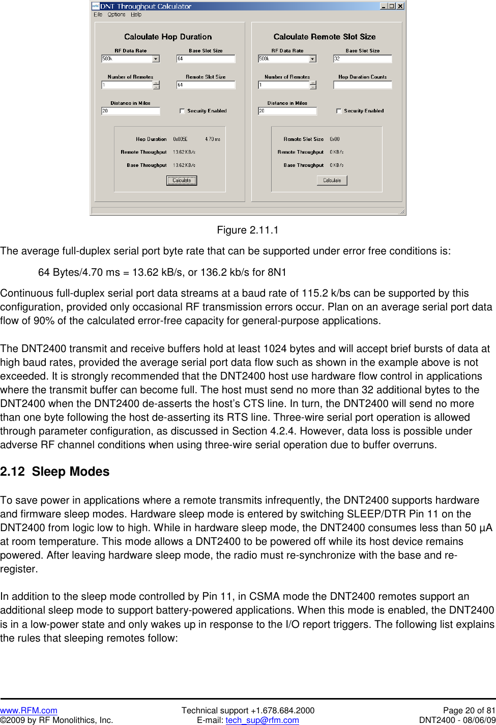   www.RFM.com  Technical support +1.678.684.2000  Page 20 of 81 ©2009 by RF Monolithics, Inc.  E-mail: tech_sup@rfm.com  DNT2400 - 08/06/09   Figure 2.11.1  The average full-duplex serial port byte rate that can be supported under error free conditions is:  64 Bytes/4.70 ms = 13.62 kB/s, or 136.2 kb/s for 8N1  Continuous full-duplex serial port data streams at a baud rate of 115.2 k/bs can be supported by this configuration, provided only occasional RF transmission errors occur. Plan on an average serial port data flow of 90% of the calculated error-free capacity for general-purpose applications.  The DNT2400 transmit and receive buffers hold at least 1024 bytes and will accept brief bursts of data at high baud rates, provided the average serial port data flow such as shown in the example above is not exceeded. It is strongly recommended that the DNT2400 host use hardware flow control in applications where the transmit buffer can become full. The host must send no more than 32 additional bytes to the DNT2400 when the DNT2400 de-asserts the host’s CTS line. In turn, the DNT2400 will send no more than one byte following the host de-asserting its RTS line. Three-wire serial port operation is allowed through parameter configuration, as discussed in Section 4.2.4. However, data loss is possible under adverse RF channel conditions when using three-wire serial operation due to buffer overruns.  2.12  Sleep Modes  To save power in applications where a remote transmits infrequently, the DNT2400 supports hardware and firmware sleep modes. Hardware sleep mode is entered by switching SLEEP/DTR Pin 11 on the DNT2400 from logic low to high. While in hardware sleep mode, the DNT2400 consumes less than 50 µA at room temperature. This mode allows a DNT2400 to be powered off while its host device remains powered. After leaving hardware sleep mode, the radio must re-synchronize with the base and re-register.  In addition to the sleep mode controlled by Pin 11, in CSMA mode the DNT2400 remotes support an additional sleep mode to support battery-powered applications. When this mode is enabled, the DNT2400 is in a low-power state and only wakes up in response to the I/O report triggers. The following list explains the rules that sleeping remotes follow:   