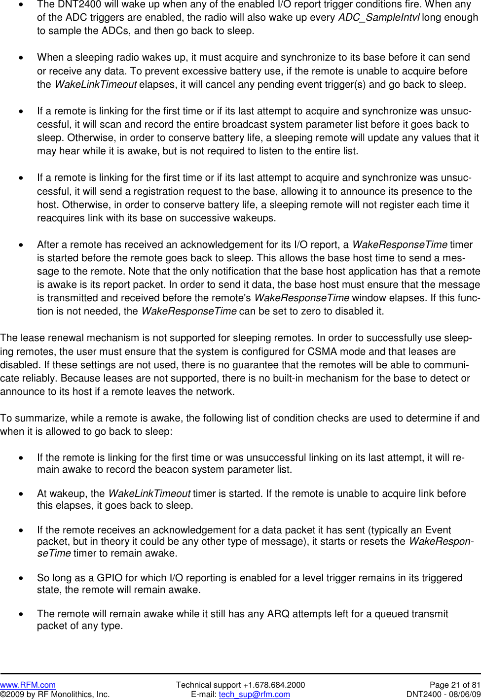   www.RFM.com  Technical support +1.678.684.2000  Page 21 of 81 ©2009 by RF Monolithics, Inc.  E-mail: tech_sup@rfm.com  DNT2400 - 08/06/09 •  The DNT2400 will wake up when any of the enabled I/O report trigger conditions fire. When any of the ADC triggers are enabled, the radio will also wake up every ADC_SampleIntvl long enough to sample the ADCs, and then go back to sleep.  •  When a sleeping radio wakes up, it must acquire and synchronize to its base before it can send or receive any data. To prevent excessive battery use, if the remote is unable to acquire before the WakeLinkTimeout elapses, it will cancel any pending event trigger(s) and go back to sleep.  •  If a remote is linking for the first time or if its last attempt to acquire and synchronize was unsuc-cessful, it will scan and record the entire broadcast system parameter list before it goes back to sleep. Otherwise, in order to conserve battery life, a sleeping remote will update any values that it may hear while it is awake, but is not required to listen to the entire list.  •  If a remote is linking for the first time or if its last attempt to acquire and synchronize was unsuc-cessful, it will send a registration request to the base, allowing it to announce its presence to the host. Otherwise, in order to conserve battery life, a sleeping remote will not register each time it reacquires link with its base on successive wakeups.  •  After a remote has received an acknowledgement for its I/O report, a WakeResponseTime timer is started before the remote goes back to sleep. This allows the base host time to send a mes-sage to the remote. Note that the only notification that the base host application has that a remote is awake is its report packet. In order to send it data, the base host must ensure that the message is transmitted and received before the remote&apos;s WakeResponseTime window elapses. If this func-tion is not needed, the WakeResponseTime can be set to zero to disabled it.  The lease renewal mechanism is not supported for sleeping remotes. In order to successfully use sleep-ing remotes, the user must ensure that the system is configured for CSMA mode and that leases are disabled. If these settings are not used, there is no guarantee that the remotes will be able to communi-cate reliably. Because leases are not supported, there is no built-in mechanism for the base to detect or announce to its host if a remote leaves the network.  To summarize, while a remote is awake, the following list of condition checks are used to determine if and when it is allowed to go back to sleep:  •  If the remote is linking for the first time or was unsuccessful linking on its last attempt, it will re-main awake to record the beacon system parameter list.  •  At wakeup, the WakeLinkTimeout timer is started. If the remote is unable to acquire link before this elapses, it goes back to sleep.  •  If the remote receives an acknowledgement for a data packet it has sent (typically an Event packet, but in theory it could be any other type of message), it starts or resets the WakeRespon-seTime timer to remain awake.  •  So long as a GPIO for which I/O reporting is enabled for a level trigger remains in its triggered state, the remote will remain awake.  •  The remote will remain awake while it still has any ARQ attempts left for a queued transmit packet of any type.  