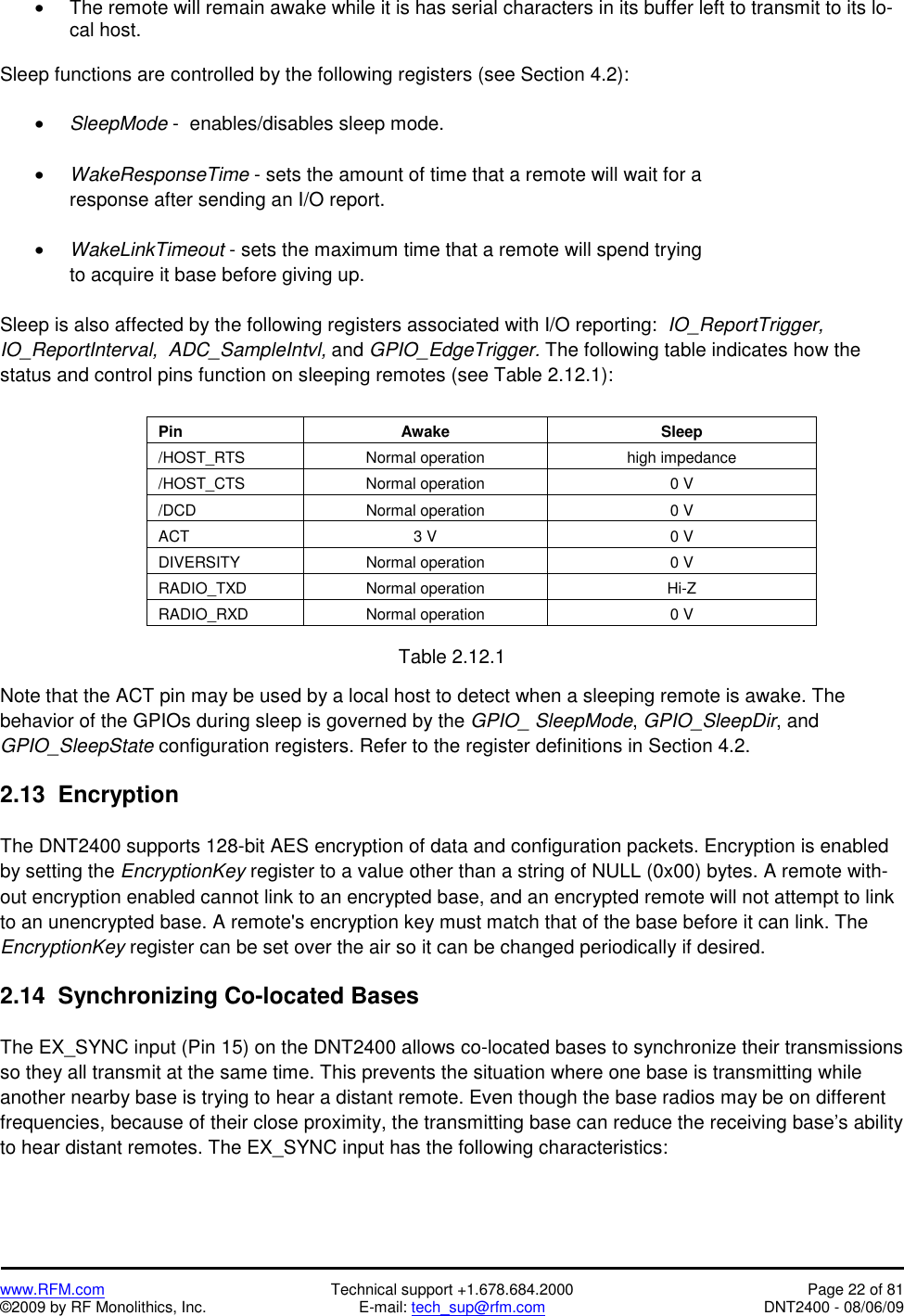   www.RFM.com  Technical support +1.678.684.2000  Page 22 of 81 ©2009 by RF Monolithics, Inc.  E-mail: tech_sup@rfm.com  DNT2400 - 08/06/09 •  The remote will remain awake while it is has serial characters in its buffer left to transmit to its lo-cal host.  Sleep functions are controlled by the following registers (see Section 4.2):  • SleepMode -  enables/disables sleep mode.  • WakeResponseTime - sets the amount of time that a remote will wait for a response after sending an I/O report.  • WakeLinkTimeout - sets the maximum time that a remote will spend trying to acquire it base before giving up.  Sleep is also affected by the following registers associated with I/O reporting:  IO_ReportTrigger,  IO_ReportInterval,  ADC_SampleIntvl, and GPIO_EdgeTrigger. The following table indicates how the status and control pins function on sleeping remotes (see Table 2.12.1):   Pin  Awake  Sleep /HOST_RTS  Normal operation  high impedance /HOST_CTS  Normal operation  0 V /DCD  Normal operation  0 V ACT  3 V  0 V DIVERSITY  Normal operation  0 V RADIO_TXD Normal operation  Hi-Z RADIO_RXD  Normal operation  0 V  Table 2.12.1  Note that the ACT pin may be used by a local host to detect when a sleeping remote is awake. The behavior of the GPIOs during sleep is governed by the GPIO_ SleepMode, GPIO_SleepDir, and GPIO_SleepState configuration registers. Refer to the register definitions in Section 4.2.  2.13  Encryption  The DNT2400 supports 128-bit AES encryption of data and configuration packets. Encryption is enabled by setting the EncryptionKey register to a value other than a string of NULL (0x00) bytes. A remote with-out encryption enabled cannot link to an encrypted base, and an encrypted remote will not attempt to link to an unencrypted base. A remote&apos;s encryption key must match that of the base before it can link. The EncryptionKey register can be set over the air so it can be changed periodically if desired.  2.14  Synchronizing Co-located Bases  The EX_SYNC input (Pin 15) on the DNT2400 allows co-located bases to synchronize their transmissions so they all transmit at the same time. This prevents the situation where one base is transmitting while another nearby base is trying to hear a distant remote. Even though the base radios may be on different frequencies, because of their close proximity, the transmitting base can reduce the receiving base’s ability to hear distant remotes. The EX_SYNC input has the following characteristics: 